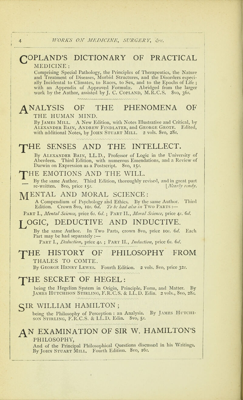 (COPLAND’S DICTIONARY OF PRACTICAL MEDICINE : i i Comprising Special Pathology, the Principles of Therapeutics, the Nature and Treatment of Diseases, Morbid Structures, and the Disorders especi¬ ally Incidental to Climates, to Races, to Sex, and to the Epochs of Life ; with an Appendix of Approved Formulx-. Abridged from the larger work by the Author, assisted by J. C. Copland, M.R.C.S. 8vo, 36j-. I ANALYSIS OF THE PHENOMENA OF ! THE HUMAN MIND. | I By James Mill. A New Edition, with Notes Illustrative and Critical, by I I Alexander Bain, Andrew Findlater, and George Grote. Edited, ! with additional Notes, by John Stuart Mill. 2 vols. 8vo, 28a I ^HE SENSES AND THE INTELLECT. By Alexander Bain, LL.D., Professor of Logic in the University of Aberdeen. Third Edition, with numerous Emendations, and a Review of i Darwin on Expression as a Postscript. 8vo, 15A 'J'HE EMOTIONS AND THE WILL. _ By the same Author. Third Edition, thoroughly revised, and in great part re-written. 8vo, price 15A \_NearIy ready. jYJENTAL AND MORAL SCIENCE: A Compendium of Psychology and Ethics. By the same Author. Third Edition. Crown 8vo, ioa (id. To be had also in Two Parts :— Part I,, Mental Science, price 6a (d. ; Part II., Moral Science, price 4^. 6d. ^OCtIC, deductive and inductive. By the same Author. In Two Parts, crown 8vo, price loj-. 6d. Each Part may be had separately :— Part I., Deduction, price 4A ; Part II., Induction, price 6a bd. 'J^HE HISTORY OF PHILOSOPHY FROM THALES TO COMTE. By George Henry Lewes. Fourth Edition. 2 vols. 8vo, price 32^-. I J^HE SECRET OF HEGEL: I j being the Hegelian System in Origin, Principle, Form, and Matter. By j James Hutchison Stirling, F.R.C.S. & LL.D. Edin. 2 vols., 8vo, 28a gIR WILLIAM HAMILTON ; being the Philosophy of Perception : an Analysis. By James Hutchi¬ son Stirling, F.R.C.S. & LL.D. Edin. 8vo, 5a _^N examination of sir W. HAMILTON’S PHILOSOPHY, And of the Principal Philosophical Questions discussed in his Writings. By John Stuart Mill. Fourth Edition. 8vo, i6a