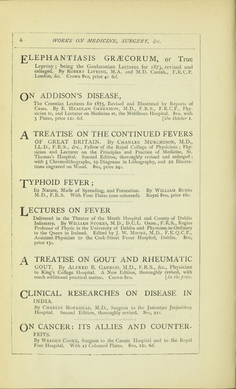 ELEPHANTIASIS GRiECORUM, or True Leprosy ; being the Goulstonian Lectures for 1873, revised and enlarged. By Robert Liveing, M.A. and M.D. Cantab., F.R.C.P. London, &c. Crown 8vo, price 4^. 6^/. QN ADDISON’S DISEASE, The Croonian Lectures for 1875, Revised and Illustrated by Reports of Cases. By E. Headlam Greenhow, M.D., F.R.S., F.R.C.P., Phy¬ sician to, and Lecturer on Medicine at, the Middlesex Hospital. 8vo, with 5 Plates, price I2s. 6d. [^On Octobe)' i. ^ TREATISE ON THE CONTINUED FEVERS OF GREAT BRITAIN. By Charles Murchison, M.D,, LL.D., F.R.S., Fellow of the Royal College of Physicians; Phy¬ sician and Lecturer on the Principles and Practice of Medicine, St. Thomas’s Hospital. Second Edition, thoroughly revised and enlarged ; with 5 Chromolithographs, 19 Diagrams in Lithography, and 22 Illustra¬ tions engraved on Wood. 8vo, price 24^. J'YPHOID FEVER; Its Nature, Mode of Spreading, and Prevention. By William Budu» M.D., F.R.S. With Four Plates (one coloured). Royal 8vo, price 16s. LECTURES ON FEVER Delivered in the Theatre of the Meath Hospital and County of Dublin Infirmary. By William Stokes, M.D., D.C.L. Oxon., F.R.S., Regius Professor of Physic in the University of Dublin and Physician-in-Ordinary to the Queen in Ireland. Edited by J. W. Moore, M.D., F.K.Q.C.P., Assistant-Physician to the Cork-Street Fever Hospital, Dublin. 8vo, price 15^. treatise on gout and rheumatic GOUT. By Alfred B. Garrod, M.D., F.R.S., &C.5 Physician to King’s College Hospital. A New Edition, thoroughly revised, with much additional practical matter. Crown 8vo. [lu the press. clinical researches on disease in INDIA. By Charles Morehead, M.D., Surgeon to the Jamsetjee Jeejeebhoy Flospital. Second Edition, thoroughly revised. 8vo, 21^. QN cancer t its allies AND COUNTER¬ FEITS. By Weeden Cooke, Surgeon to the Cancer Hospital and to the Royal Free Hospital. With 12 Coloured Plates. 8vo, 12s. 6d.