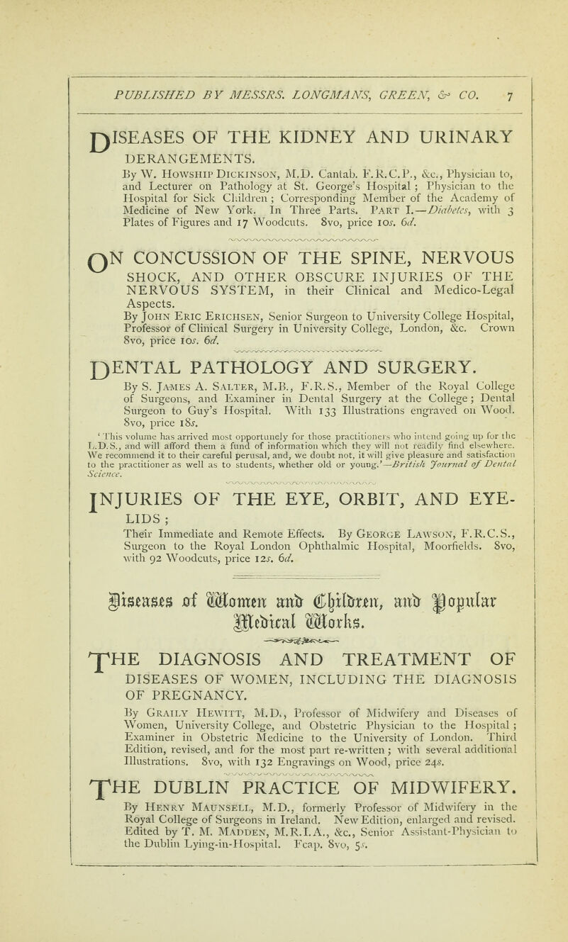 J^ISEASES OF THE KIDNEY AND URINARY DERANGEMENTS. By W. Howship Dickinson, M.D. Cantab. F.R.C.P., &c,, Physician to, and Lecturer on Pathology at St. George’s Hospital ; Physician to the Hospital for Sick Children ; Corresponding Member of the Academy of Medicine of New York. In Three Parts. Part I.—Diabetes, with 3 Plates of Figures and 17 Woodcuts. 8vo, price ioa 6d. QN CONCUSSION OF THE SPINE, NERVOUS SHOCK, AND OTHER OBSCURE INJURIES OF THE NERVOUS SYSTEM, in their Clinical and Medico^Legal Aspects. By John Eric Erichsen, Senior Surgeon to University College Hospital, Professor of Clinical Surgery in University College, London, &c. Crown 8VO, price IOa (id. QENTAL PATHOLOGY AND SURGERY. By S. James A. Salter, M.B., F.R.S., Member of the Royal College of Surgeons, and Examiner in Dental Surgery at the College; Dental Surgeon to Guy’s Hospital. With 133 Illustrations engraved on Wood. 8VO, price i8a ‘ 'This volume has arrived most opportunely for those practitioners who intend going up for the T,.D.S., and will afford them a fund of information which they will not readily find elsewhere. We recommend it to their careful perusal, and, we doubt not, it will give pleasure and satisfaction to the practitioner as well as to students, whether old or young.’—British yournal of Dental Science. ! injuries of the eye, orbit, AND EYE- i LIDS ; Their Immediate and Remote Effects. By George Lawson, F.R.C.S., Surgeon to the Royal London Ophthalmic Hospital, Moorfields. 8vo, with 92 Woodcuts, price 12s. 6d. ^mnm 0f SEomeix aittr mib papular Works. J^HE DIAGNOSIS AND TREATMENT OF DISEASES OF WOMEN, INCLUDING THE DIAGNOSIS OF PREGNANCY. By Graily Hewitt, M.D,, Professor of Midwifery and Diseases of Women, University College, and Obstetric Physician to the Hospital; Examiner in Obstetric Medicine to the University of London. Third Edition, revised, and for the most part re-written; Avith several additional Illustrations. 8vo, Avith 132 Engravings on Wood, price 24.5. XHE DUBLInTrACTICE OF MIDWIFERY. By Henry Maunseli,, M.D., formerly Professor of MidAvifery in the Royal College of Surgeons in Ireland. NeAv Edition, enlarged and revised. Edited by T. M. Madden, M.R.I.A., &c., Senior Assistant-Physician to the Dublin Lying-in-Hospital. Fcap. 8vo, 5.'.