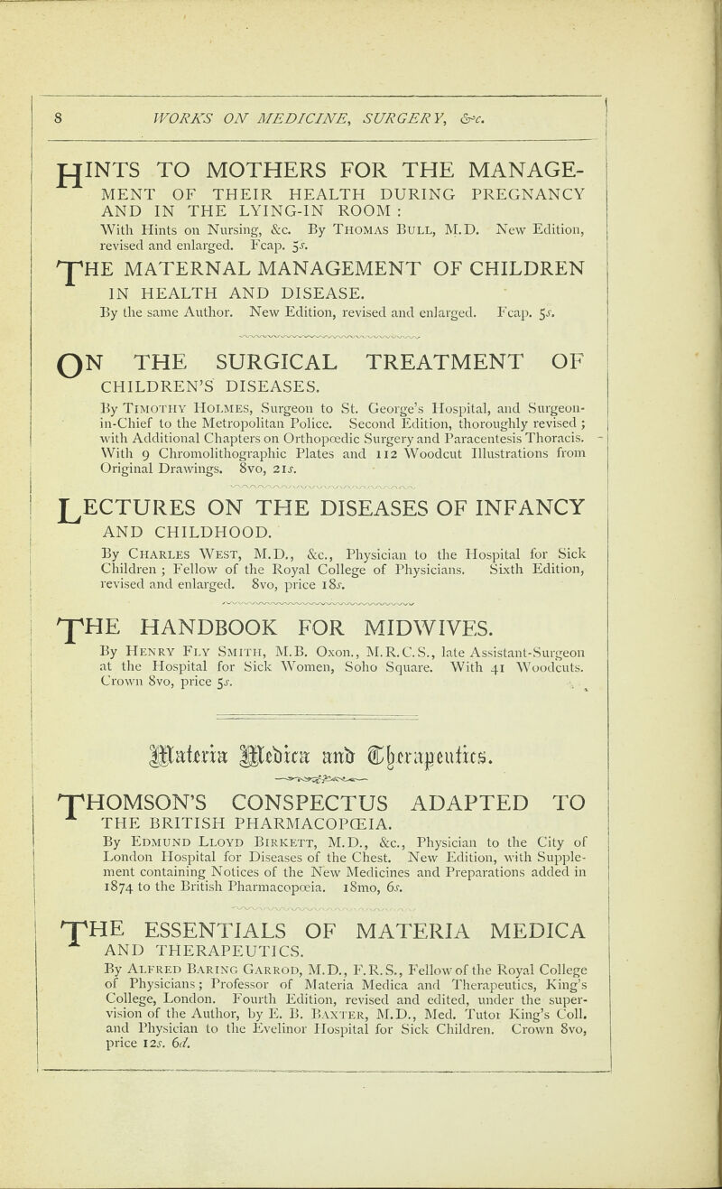 fJINTS TO MOTHERS FOR THE MANAGE¬ MENT OF THEIR HEALTH DURING PREGNANCY AND IN THE LYING-IN ROOM : With Hints on Nursing, &c. By Thomas Bull, M.D. New Edition, revised and enlarged. Fcap. 5a ^HE MATERNAL MANAGEMENT OF CHILDREN IN HEALTH AND DISEASE. By the same Author, New Edition, revised and enlarged. Fcap. 5l QN THE SURGICAL TREATMENT OF CHILDREN’S DISEASES. By Timothy Holmes, Surgeon to St. George’s Hospital, and Surgeon- in-Chief to the Metropolitan Police. Second Edition, thoroughly revised ; with Additional Chapters on Orthopoedic Surgery and Paracentesis Thoracis. - With 9 Chromolithographic Plates and 112 Woodcut Illustrations from Original Drawings. 8vo, 211-. LECTURES on the DISEASES OF INFANCY AND CHILDHOOD. By Charles West, M.D,, &c., Physician to the Hospital for Sick Children ; Fellow of the Royal College of Physicians. Sixth Edition, revised and enlarged. 8vo, price 18^. pHE HANDBOOK FOR MIDWIVES. By Henry Fly Smith, M.B. Oxon., M.R.C.S., late Assistant-Surgeon at the Hospital for Sick Women, Soho Square. With 41 Woodcuts. Crown 8vo, price 5^-. c . T^HOMSON’S CONSPECTUS ADAPTED TO ^ THE BRITISH PHARMACOPOEIA. By Edmund Lloyd Birkett, M.D., &c.. Physician to the City of London Hospital for Diseases of the Chest. New Edition, with Supple¬ ment containing Notices of the New Medicines and Preparations added in 1874 to the British Pharmacopoeia. i8mo, 6s. TpHE essentials of materia medica AND THERAPEUTICS. By Alfred Baring Garrod, M.D., F.R.S., Fellow of the Royal College of Physicians; Professor of Materia Medica and Therapeutics, King’s College, London. Fourth Edition, revised and edited, under the super¬ vision of the Author, by E. B. B.\xter, M.D., Med. Tutor King’s Coll, and Physician to the Evelinor Hospital for Sick Children. Crown 8vo, price 12s. 6d.