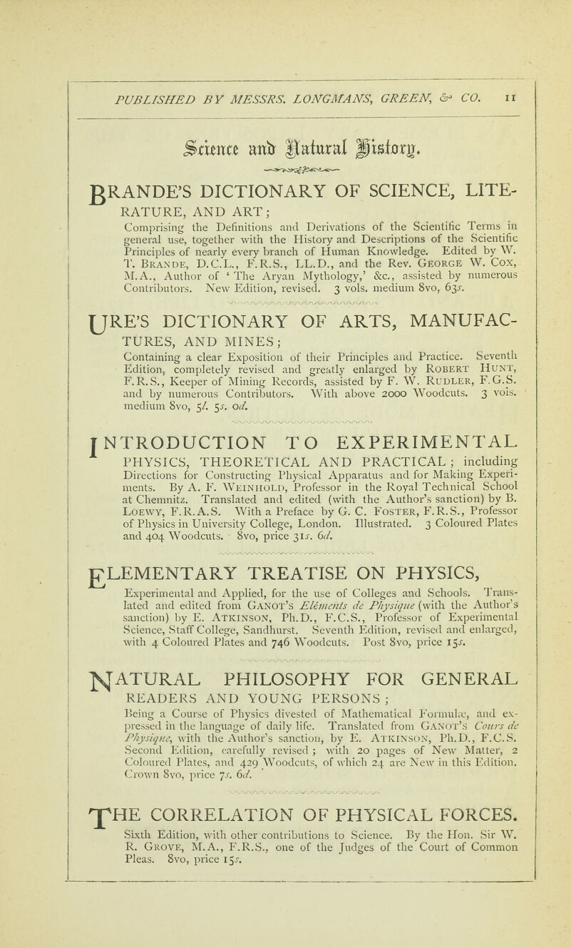 SficJta anir Natural pisfory. gRANDE’S DICTIONARY OF SCIENCE, LITE¬ RATURE, AND ART; Comprising the Definitions and Derivations of the Scientific Terms in general use, together with the History and Descriptions of the Scientific Principles of nearly every branch of Human Knowledge. Edited by W. T. Brande, D.C.L., F.R.S., LL.D., and the Rev. George W. Cox, M.A., Author of ‘ The Aryan Mythology,’ &c., assisted by numerous Contributors. New Edition, revised. 3 vols. medium 8vo, 63L URE’S dictionary OF ARTS, MANUFAC¬ TURES, AND MINES; Containing a clear Exposition of their Principles and Practice. Seventh Edition, completely revised and greatly enlarged by Robert Hunt, F. R.S., Keeper of Mining Records, assisted by F. W. Rudder, F. G.S. and by numerous Contributors. With above 2000 Woodcuts. 3 vols. medium 8vo, 5/. 5J-. od, INTRODUCTION TO EXPERIMENTAL PHYSICS, THEORETICAL AND PRACTICAL; including Directions for Constructing Physical Apparatus and for Making Experi¬ ments. By A. F. Weinhold, Professor in the Royal Technical School at Chemnitz. Translated and edited (with the Author’s sanction) by B. Loewy, F.R.A.S. With a Preface by G. C. Foster, F.R.S., Professor of Physics in University College, London. Illustrated. 3 Coloured Plates and 404 Woodcuts. 8vo, price 3IL d. £LEMENTARY TREATISE ON PHYSICS, Experimental and Applied, for the use of Colleges and Schools. Trans¬ lated and edited from Ganot’s Elements de Physique (with the Author’s sanction) by E. Atkinson, Ph.D., F.C.S., Professor of Experimental Science, Staff College, Sandhurst. Seventh Edition, revised and enlarged, with 4 Coloured Plates and 746 Woodcuts. Post 8vo, price 15L natural philosophy FOR GENERAL READERS AND YOUNG PERSONS ; Being a Course of Physics divested of Mathematical P'ormulac, and ex¬ pressed in the language of daily life. Translated from Ganot’s Cours de Physique, with the Author’s sanction, by E. Atkinson, Ph.D., P’.C.S. Second Edition, carefully revised ; with 20 pages of New hlatter, 2 Coloured Plates, and 429 Woodcuts, of which 24 are New in this Edition, Crown 8vo, price ']s, 6d. 'J'HE CORRELATION OF PHYSICAL FORCES. Sixth Edition, with other contributions to Science. By the Hon. Sir W. R. Grove, M.A., F.R.S., one of the Judges of the Court of Common Pleas. 8vo, price 15^