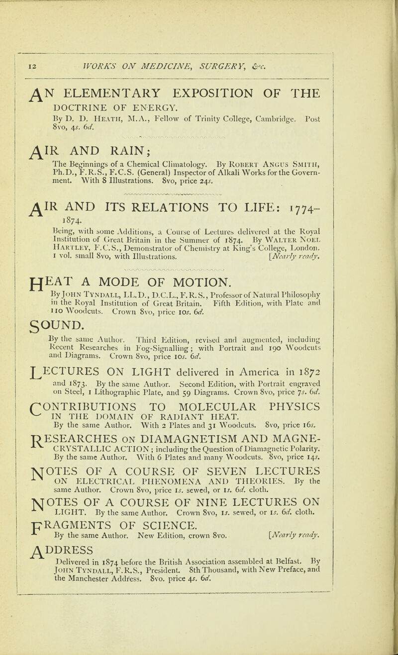 ELEMENTARY EXPOSITION OF THE DOCTRINE OF ENERGY. By D. D. Heath, M.A., Fellow of Trinity College, Cambridge. Post 8vo, 4^. 6d. AND RAIN; The Beginnings of a Chemical Climatology. By Robert Angus Smith, Ph.D., F.R.S., F.C.S. (General) Inspector of Alkali Works for the Govern¬ ment. With 8 Illustrations. 8vo, price 24^. ^IR AND ITS RELATIONS TO LIFE: i774»- 1874. Being, with some Additions, a Course of Lectures delivered at the Royal Institution of Great Britain in the Summer of 1874. By Walter Noel Hartley, F.C.S., Demonstrator of Chemistry at King’s College, I.,ondon. I vol. small 8vo, with Illustrations. {Nearly ready. fjEAT A MODE OF MOTION. By John Tyndall, LL.D., D.C.L., F.R.S., Professor of Natural Philosophy in the Royal Institution of Great Britain. Plfth Edition, with Plate and 110 Woodcuts. Crown 8vo, price IOa 6d. SOUND. By the same Author. Third Edition, revised and augmented, including Recent Researches in Fog-Signalling; with Portrait and 190 Woodcuts and Diagrams. Crown 8vo, price iol 6d. J^ECTURES ON LIGHT delivered in America in 1872 and 1873. Ky the same Author. Second Edition, with Portrait engraved on Steel, i Lithographic Plate, and 59 Diagrams. Crown 8vo, price ^js. 6d. CONTRIBUTIONS TO MOLECULAR PHYSICS ^ IN THE DOMAIN OF RADIANT HEAT. By the same Author. With 2 Plates and 31 Woodcuts. 8vo, price 16s. ■OESEARCHES ON DIAMAGNETISM AND MAGNE- CRYSTALLIC ACTION; including the Question of Diamagnetic Polarity. By the same Author. With 6 Plates and many Woodcuts. 8vo, price 14A TsJOTES OF A COURSE OF SEVEN LECTURES ON ELECTRICAL PHENOMENA AND THEORIES. By the same Author. Crown 8vo, price ij-. sewed, or ia 6d. cloth. TSJOTES OF A COURSE OF NINE LECTURES ON LIGHT. By the same Author. Croum 8vo, u. sewed, or u. 6d. cloth. pRAGMENTS OF SCIENCE. By the same Author. New Edition, crown 8vo. {Nearly ready. ^DDRESS Delivered in 1874 before the British Association assembled at Belfast. By John Tyndall, F.R.S., PresidenL 8th Thousand, with New Preface, and the Manchester Address. 8vo. price 4^. (id.