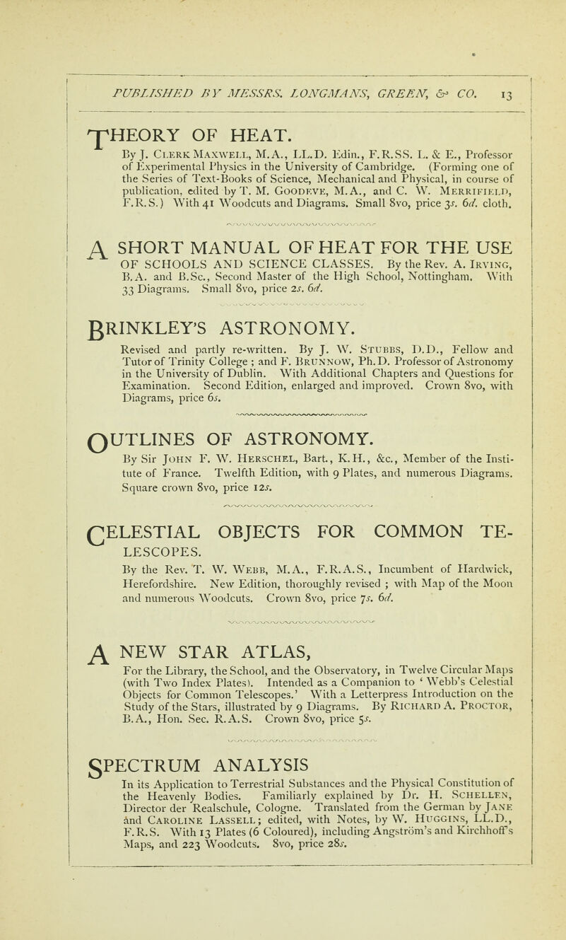 ^HEORY OF HEAT. 1 By J. Clerk Maxwell, M.A., IX.D. Kdin., F.R.SS. L. & E., Professor j of Experimental Physics in the University of Cambridge. (Forming one of the Series of Text-Books of Science, Mechanical and Physical, in course of publication, edited by T. M. Goodeve, M.A,, and C. W. Merrifield, F.R. S.) With 41 Woodcuts and Diagrams. Small 8vo, price 3^. 6d. cloth. SHORT MANUAL OF HEAT FOR THE USE OF SCHOOLS AND SCIENCE CLASSES. By the Rev. A. Irving, I B.A. and B.Sc., Second Master of the High School, Nottingham. With | 33 Diagrams. .Small 8vo, price 2s. 6d. \ gRINKLEY’S ASTRONOMY. Revised and partly re-written. By J. W. Stubbs, D.D., Fellow and Tutor of Trinity College ; and F. Brunnow, Ph.D, Professor of Astronomy in the University of Dublin. With Additional Chapters and Questions for Examination. Second Edition, enlarged and improved. Crown 8vo, with Diagrams, price 6s. QUTLINES OF ASTRONOMY. By Sir John F. W. Herschel, Barb, K.H., &c., Member of the Insti¬ tute of France. Twelfth Edition, with 9 Plates, and numerous Diagrams. Square crown 8vo, price 12^. QELESTIAL OBJECTS FOR COMMON TE- LESCOPES. By the Rev. T. W. Webb, M.A., F.R.A.S., Incumbent of Hardwick, Herefordshire. New Edition, thoroughly revised ; with Map of the Moon and numerous Woodcuts. Crown 8vo, price 7a 6d. NEW STAR atlas, For the Library, the School, and the Observatory, in Twelve Circular Maps (with Two Index Plates). Intended as a Companion to ‘ Webb’s Celestial Objects for Common Telescopes.’ With a Letterpress Introduction on the Study of the Stars, illustrated by 9 Diagrams. By Richard A. Proctor, B.A., Hon. Sec. R.A.S. Crown 8vo, price 5a spectrum analysis In its Application to Terrestrial Substances and the Physical Constitution of the Heavenly Bodies. Familiarly explained by Dr. H. Schellen, Director der Realschule, Cologne, Translated from the German by Jane and Caroline Lassell; edited, with Notes, by W. Huggins, LL.D., F, R.S. With 13 Plates (6 Coloured), including Angstrom’s and Kirchhoffs Maps, and 223 Woodcuts. 8vo, price 28a