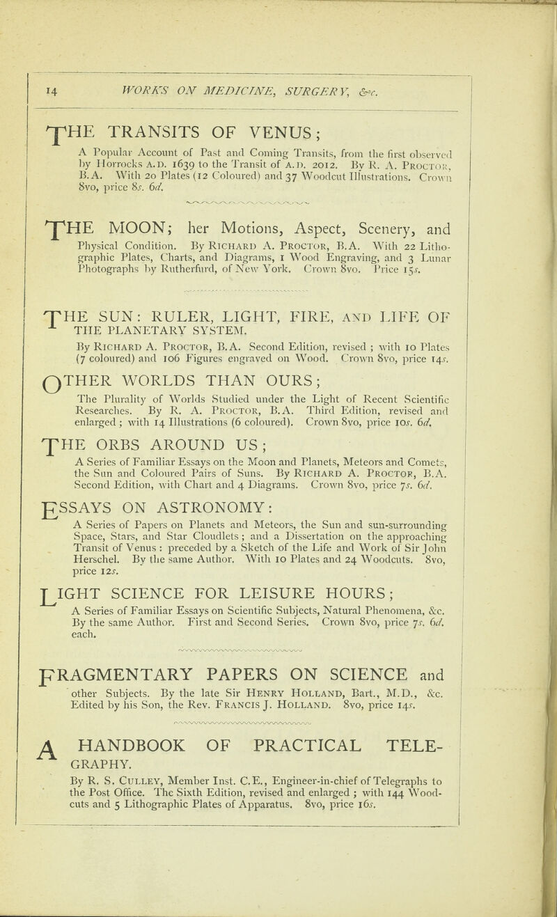 TRANSITS OF VENUS; A Popular Account of Past and Coming Transits, from the first observed by Horrocks a.d, 1639 to the Transit of A.D. 2012. By 1\. A. Proctok, B.A. With 20 Plates (12 Coloured) and 37 Woodcut Ilhistrations. Crown 8vo, price 8j'. 6d. ^HE MOON; her Motions, Aspect, Scenery, and Physical Condition. By Richard A. Proctor, B.A. With 22 Litho¬ graphic Plates, Charts, and Diagrams, i Wood Engraving, and 3 Lunar Photographs by Rutherfurd, of New York. Crown 8vo. Price 15A T^HE SUN: RULER, LIGHT, FIRE, and LIFE OF THE PLANETARY SYSTEM. By Richard A. Proctor, B.A. Second Edition, revised ; with 10 Plates (7 coloured) and 106 Figures engraved on Wood. Crown 8vo, price I4.r. QTHER WORLDS THAN OURS; The Plurality of Worlds Studied under the Light of Recent Scientific Researches. By R. A. Proctor, B.A. Third Edition, revised and enlarged; with 14 Illustrations (6 coloured). Crown 8 vo, price ioa 6d. 'PHE ORBS around US ; A Sei'ies of Familiar Essays on the Moon and Planets, Meteors and Comets, the Sun and Coloured Pairs of .Suns. By Richard A. Proctor, B.A. Second Edition, with Chart and 4 Diagrams. Crown 8vo, price 7a 6d. g^SSAYS ON ASTRONOMY: A Series of Papers on Planets and Meteors, the Sun and sun-surrounding Space, Stars, and Star Cloudlets ; and a Dissertation on the approaching Transit of Venus : preceded by a Sketch of the Life and Work of Sir John Herschel. By the same Author. With 10 Plates and 24 Woodcuts. 8vo, price I2A PLIGHT SCIENCE FOR LEISURE HOURS; A Series of Familiar Essays on Scientific Subjects, Natural Phenomena, &c. By the same Author. First and Second Series. Crown 8vo, price 7a 6c/. each. pRAGMENTARY PAPERS ON SCIENCE and other Subjects. By the late Sir Henry Holland, Bart., M.D., See. Edited by his Son, the Rev. Francis J. Holland. 8vo, price 14A A HANDBOOK OF PRACTICAL TELE¬ GRAPHY. By R. S. CuLLEY, Member Inst. C.E., Engineer-in-chief of Telegraphs to the Post Office. The Sixth Edition, revised and enlarged ; with 144 Wood- cuts and 5 Lithographic Plates of Apparatus. 8vo, price i6j-.