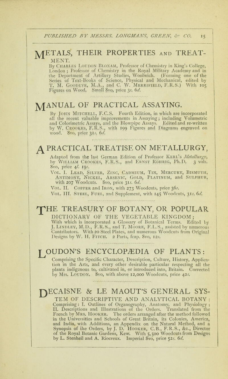 lyfETALS, THEIR PROPERTIES and TREAT- I MENT. j By CiiARLF.s LounoN ])LOXAM, Brofessor of Chemistry in King’s College, Ivondon ; Professor of Chemistry in the Royal Military Academy and in the Department of Artillery Studies, Woolwich. (Forming one of the Series of Text-Books of Science, Physical and Mechanical, edited by T. M. Goodeve, M.A., and C. W. Merrifield, F.R.S.) With 105 Figures on Wood. Small 8vo, price 3^-. 6d. JyfANUAL OF PRACTICAL ASSAYING. By John Mitchell, F.C. S. Fourth Edition, in which are incorporated all the recent valuable improvements in Assaying; including Volumetric ! and Colorimetric Assays, and the Blowpipe Assays. Edited and re-written by W. Crookes, F.R.S., with 199 Figures and Diagrams engraved on 1 wood. 8vo, price 311-. 6d. ^ PRACTICAL TREATISE ON METALLURGY, Adapted from the last German Edition of Professor Kerl’s Mefalhirgy, by William Crookes, F.R.S., and Ernst Rohrig, Ph.D. 3 vols. 8VO, pidce 4/. 191-. Vol. I. Lead, Silver, Zinc, Cadmium, Tin, Mercury, Bismuth, Antimony, Nickel, Arsenic, Gold, Platinum, and Sulphur, with 207 Woodcuts. 8vo, price 3IA Gi. Vol. II. Copper and Iron, with 273 Woodcuts, price 36^ Vol. III. Steel, Fuel, and Supplement, with 145 Woodcuts, 3ij-. (id. 'T^HE TREASURY OF BOTANY, OR POPULAR DICTIONARY OF THE VEGETABLE KINGDOM; With which is incorporated a Glossary of Botanical Terms. Edited by J. Bindley, M.D., F.R.S., and T. Moore, F.L.S., assisted by numerous Contributors. With 20 Steel Plates, and numerous Woodcuts from Original Designs by W. H. Fitch. 2 Parts, fcap. 8vo, I2j'. J^OUDON’S ENCYCLOPAEDIA OF PLANTS: Comprising the Specific Character, Description, Culture, History, Applica¬ tion in the Arts, and every other desirable particular respecting all the plants indigenous to, cultivated in, or introduced into, Britain. Corrected by Mrs. Loudon. 8vo, with above 12,000 Woodcuts, price 42A T^ECAISNE & LE MAOUT’S GENERAL SYS¬ TEM OF DESCjRIPTIVE AND ANALYTICAL BOTANY : Comprising: I. Outlines of Organography, Anatomy, and Physiology ; II. Descriptions and Illustrations of the Orders. Translated from the French by Mrs. Hooker. The orders arranged after the method followed in the Universities and Schools of Great Britain, its Colonies, America, and India, with Additions, an Appendix on the Natural Method, and a Synopsis of the Orders, by J. D. Hooker, C.B., F.R.S., &c., Director of the Royal Botanic Gardens, Kew. With 5,500 Woodcuts from Designs by L. Stenheil and A. Riocreux. Imperial 8vo, price 521-. (id.