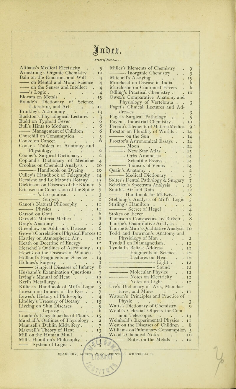 Althaus’s Medical Electricity . . 5 Armstrong’s Organic Chemistry . 10 Bain on the Emotions and Will . 4 -on Mental and Moral Science 4 -on the Senses and Intellect . 4 -’s Logic.4 Bloxam on Metals . . . . 15 Brande’s Dictionary of Science, Literature, and Art. . .11 Brinkley’s Astronomy . . . 13 Buckton’s Physiological Lectures . 3 Budd on Typhoid Fever . . 6 Bull’s Hints to Mothers . . . 8 -Management of Children . 8 Churchill on Consumption , . 5 Cooke on Cancer . . . . 6 Cooke’s Tablets ot Anatomy and Physiology .... 2 Cooper’s Surgical Dictionaiy . . 2 Copland’s Dictionary of Medicine 4 Crookes on Chemical Analysis . .10 -Handbook on Dyeing . 10 Culley’s Plandbook of Telegraphy . 14 Decaisne and Le Maout’s Botany . 15 Dickinson on Diseases of the Kidney 7 Erichsen on Concussion of the Spine 7 -’s Hospitalism . • • 3 -Surgery . . .1 Ganot’s Natural Philosophy . .11 - Physics . . . .II Garrod on Gout . . . . 6 Garrod’s Materia Medica . . 8 Gray’s Anatomy . . . . 2 Greenhow on Addison’s Disease . 6 Grove’s Correlation of Physical Forces 11 Hartley on Atmospheric Air . .12 Heath on Doctrine of Energy . 12 Herschel’s Outlines of Astronomy . 13 Hewitt on the Diseases of Women . 7 Holland’s Fragments on Science . 14 Holmes’s Surgery . . . . i - Surgical Diseases of Infancy 8 Husband’s Examination Questions . 3 Irving’s Manual of Heat . . . 13 Kerbs Metallurgy . , . .15 Killick’s Handbook of Mill’s Logic 5 Lawson on Injuries of the Eye . . 7 Lewes’s History of Philosophy . 4 Lindley’s Treasury of Botany . .15 Liveing on Skin Diseases . . 5 •-Leprosy . . . . 6 Loudon’s Encyclopaedia of Plants . 15 Marshall’s Outlines of Physiology . 2 Maunsell’s Dublin Midwifery . . 7 Maxwell’s Theory of Heat . .13 Mill on the Human Mind Mill’s Hamilton’s Philosophy -System of Logic . Miller’s Elements of Chemistry . 9 -Inorganic Chemistry . . 9 Mitchell’s Assaying . . .15 Morehead on Disease in India . 6 Murchison on Continued Fevers . 6 Odling’s Practical Chemistry . .10 Owen’s Comparative Anatomy and Physiology of Vertebrata . . 3 Paget’s Clinical Lectures and Ad¬ dresses . . . , . 3 Paget’s Surgical Pathology . . 5 Payen’s Industrial Chemistry. . 10 Pereira’s Elements of MateriaMedica 9 Proctor on Plurality of Worlds . . 14 - on the Sun . . .14 Proctor’s Astronomical Essays . ,14 -Moon . . . .14 -New Star Atlas . . , 13 -Orbs Around us . .14 -Scientific Essays . . . 14 -Transits of Venus . .14 Quain’s Anatomy .... 2 ■-— Medical Dictionary . . 3 Salter’s Dental Pathology & Surgery 7 Schellen’s Spectram Analysis . .13 Smith’s Air and Rain . . .12 -Handbook for Mid wives . 8 Stebbing’s Analysis of Mill’s I.ogic 5 Stirling’s Hamilton . . . . 4 -Secret of Hegel . . 4 Stokes on Fever . . . . 6 Thomson’s Conspectus, by Birkett . 8 Thorpe’s Quantitative Analysis . . 9 Thorpe & Muir’s Qualitative Analysis 10 Todd and Bowman’s Anatomy and Physiology of Man . . . 2 Tyndall on Diamagnetism . . .12 Tyndall’s Belfast Address . .12 -Fragments of Science . 12 -Lectures on Heat . .12 •-Light . .12 - Sound . 12 -Molecular Physics . .12 -- Notes on Electricity . 12 -Notes on Light . .12 lire’s Dictionary of Arts, Manufac¬ tures, and Mines . . . 11 Watson’s Principles and Practice of Physic ..... 3 Watts’s Dictionary of Chemistry . 9 Webb’s Celestial Objects for Com¬ mon Telescopes . . .13 Weinhold’s Experimental Physics . ii West on the Diseases of Children . 8 Williams on Pulmonary Consumption 5 Wood’s Chemical Notes . . 10 Notes on the Metals . . 10 liBADBURY, Aj^iNEWi, INTBItS, WU/TEFUIARS.