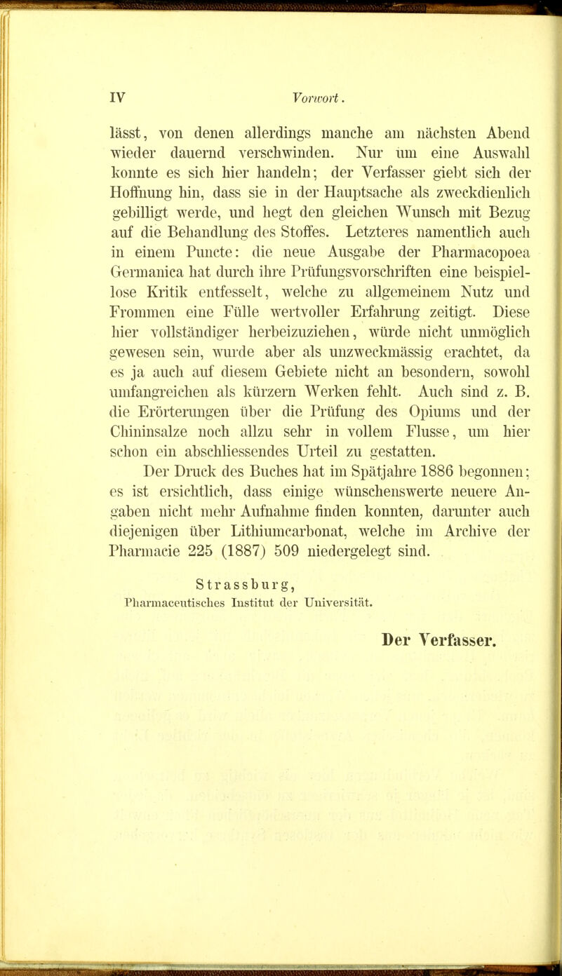 lässt, von denen allerdings manche am nächsten Abend wieder dauernd verschwinden. Nur um eine Auswahl konnte es sich hier handeln; der Verfasser giebt sich der Hoffnung hin, dass sie in der Hauptsache als zweckdienlich gebilligt werde, und hegt den gleichen Wunsch mit Bezug auf die Behandlung des Stoffes. Letzteres namentlich auch in einem Puncte: die neue Ausgabe der Pharmacopoea Germanica hat durch ihre Prüfungsvorschriften eine beispiel- lose Kritik entfesselt, welche zu allgemeinem Nutz und Frommen eine Fülle wertvoller Erfahrung zeitigt. Diese hier vollständiger herbeizuziehen, würde nicht unmöglich gewesen sein, wurde aber als unzweckmässig erachtet, da es ja auch auf diesem Gebiete nicht an besondern, sowohl umfangreichen als kürzern Werken fehlt. Auch sind z. B. die Erörterungen über die Prüfung des Opiums und der Chininsalze noch allzu sehr in vollem Flusse, um hier schon ein abschliessendes Urteil zu gestatten. Der Druck des Buches hat im Spätjahre 1886 begonnen; es ist ersichtlich, dass einige wünschenswerte neuere An- gaben nicht mehr Aufnahme finden konnten, darunter auch diejenigen über Lithiumcarbonat, welche im Archive der Pharmacie 225 (1887) 509 niedergelegt sind. Strassburg, Pharmaceutisches Institut der Universität. Der Verfasser.