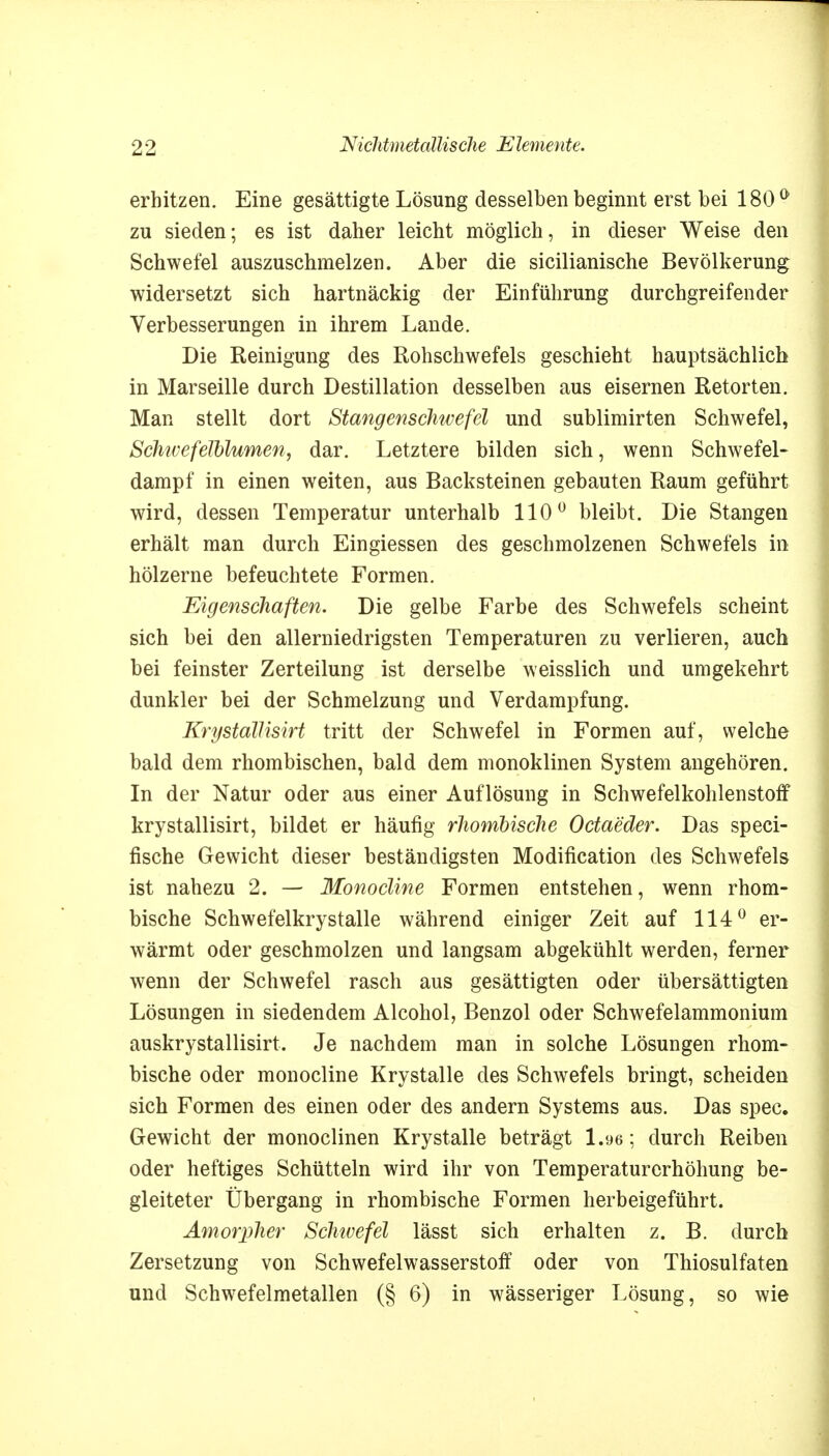 erhitzen. Eine gesättigte Lösung desselben beginnt erst bei 180 & zu sieden; es ist daher leicht möglich, in dieser Weise den Schwefel auszuschmelzen. Aber die sicilianische Bevölkerung widersetzt sich hartnäckig der Einführung durchgreifender Verbesserungen in ihrem Lande. Die Reinigung des Rohschwefels geschieht hauptsächlich in Marseille durch Destillation desselben aus eisernen Retorten. Man stellt dort Stangenschwefel und sublimirten Schwefel, SchtvefelUumen, dar. Letztere bilden sich, wenn Schwefel- dampf in einen weiten, aus Backsteinen gebauten Raum geführt wird, dessen Temperatur unterhalb 110° bleibt. Die Stangen erhält man durch Eingiessen des geschmolzenen Schwefels in hölzerne befeuchtete Formen. Eigenschaften. Die gelbe Farbe des Schwefels scheint sich bei den allerniedrigsten Temperaturen zu verlieren, auch bei feinster Zerteilung ist derselbe weisslich und umgekehrt dunkler bei der Schmelzung und Verdampfung. Krystallisirt tritt der Schwefel in Formen auf, welche bald dem rhombischen, bald dem monoklinen System angehören. In der Natur oder aus einer Auflösung in Schwefelkohlenstoff krystallisirt, bildet er häufig rhombische Octaeder. Das speci- fische Gewicht dieser beständigsten Modifikation des Schwefels ist nahezu 2. — Monocline Formen entstehen, wenn rhom- bische Schwefelkrystalle während einiger Zeit auf 114° er- wärmt oder geschmolzen und langsam abgekühlt werden, ferner wenn der Schwefel rasch aus gesättigten oder übersättigten Lösungen in siedendem Alcohol, Benzol oder Schwefelammonium auskrystallisirt. Je nachdem man in solche Lösungen rhom- bische oder monocline Krystalle des Schwefels bringt, scheiden sich Formen des einen oder des andern Systems aus. Das spec. Gewicht der monoclinen Krystalle beträgt 1.96; durch Reiben oder heftiges Schütteln wird ihr von Temperaturerhöhung be- gleiteter Übergang in rhombische Formen herbeigeführt. Amorpher Schwefel lässt sich erhalten z. B. durch Zersetzung von Schwefelwasserstoff oder von Thiosulfaten und Schwefelmetallen (§ 6) in wässeriger Lösung, so wie