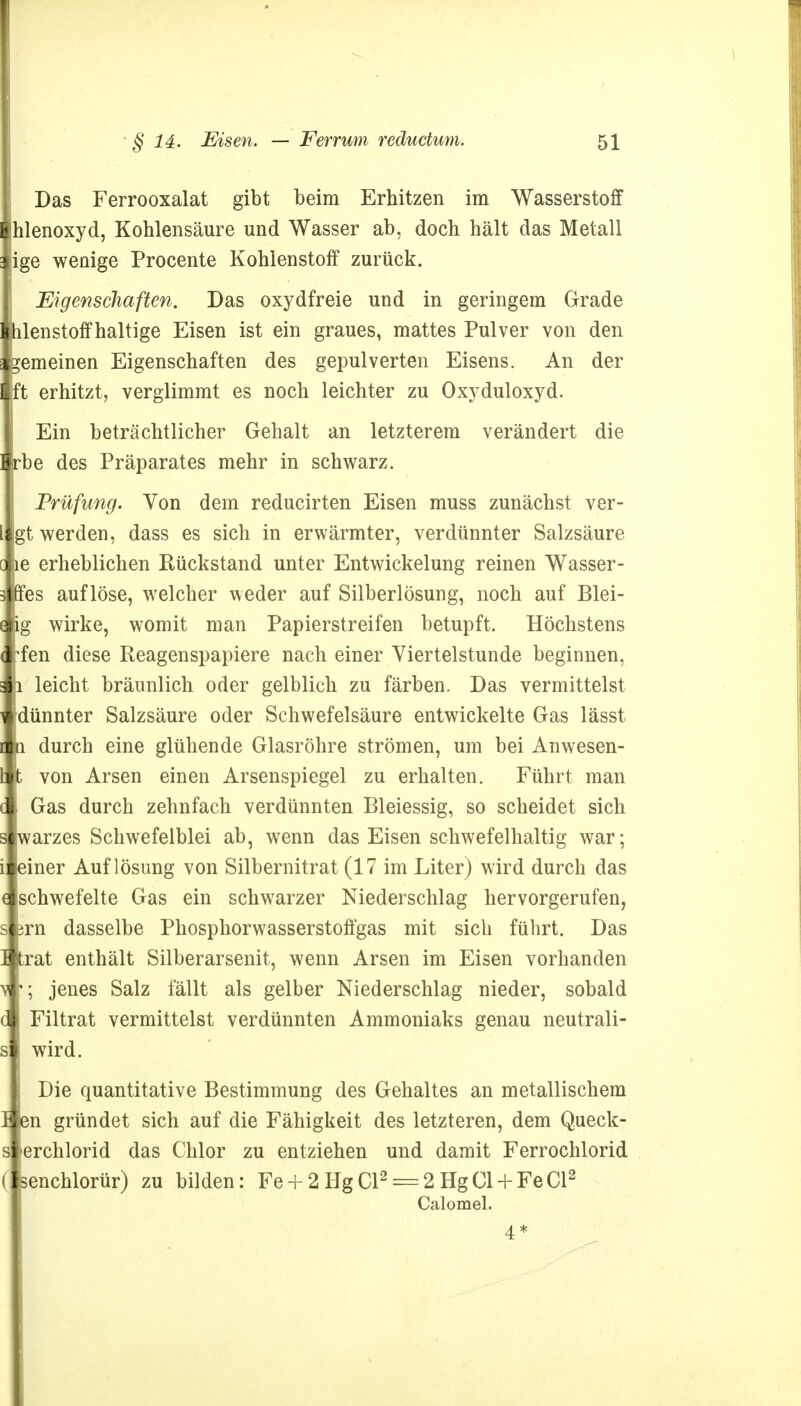 Das Ferrooxalat gibt beim Erhitzen im Wasserstoff hlenoxyd, Kohlensäure und Wasser ab, doch hält das Metall [ige wenige Procente Kohlenstoff zurück. Eigenschaften. Das oxydfreie und in geringem Grade ihlenstoffhaltige Eisen ist ein graues, mattes Pulver von den fcemeinen Eigenschaften des gepulverten Eisens. An der Ift erhitzt, verglimmt es noch leichter zu Oxyduloxyd. Ein beträchtlicher Gehalt an letzterem verändert die I irbe des Präparates mehr in schwarz. Prüfung. Von dem reducirten Eisen muss zunächst ver- 1 gt werden, dass es sich in erwärmter, verdünnter Salzsäure c le erheblichen Rückstand unter Entwickelung reinen Wasser - 3 nes auflöse, welcher weder auf Silberlösung, noch auf Blei- i fg wirke, womit man Papierstreifen betupft. Höchstens l rfen diese Reagenspapiere nach einer Viertelstunde beginnen, p leicht bräunlich oder gelblich zu färben. Das vermittelst idünnter Salzsäure oder Schwefelsäure entwickelte Gas lässt h durch eine glühende Glasröhre strömen, um bei Anwesen- [ t von Arsen einen Arsenspiegel zu erhalten. Führt man c j Gas durch zehnfach verdünnten Bleiessig, so scheidet sich s jwarzes Schwefelblei ab, wenn das Eisen schwefelhaltig war; i! leiner Auflösung von Silbernitrat (17 im Liter) wird durch das c schwefelte Gas ein schwrarzer Niederschlag hervorgerufen, s prn dasselbe Phosphorwasserstoffgas mit sich führt. Das I Itrat enthält Silberarsenit, wenn Arsen im Eisen vorhanden v r; jenes Salz fällt als gelber Niederschlag nieder, sobald dl Filtrat vermittelst verdünnten Ammoniaks genau neutrali- s | wird. Die quantitative Bestimmung des Gehaltes an metallischem 1 pn gründet sich auf die Fähigkeit des letzteren, dem Queck- s l erchlorid das Chlor zu entziehen und damit Ferrochlorid ( senchlorür) zu bilden: Fe + 2HgCl2 = 2HgCl + FeCl2 Calomel. 4 *