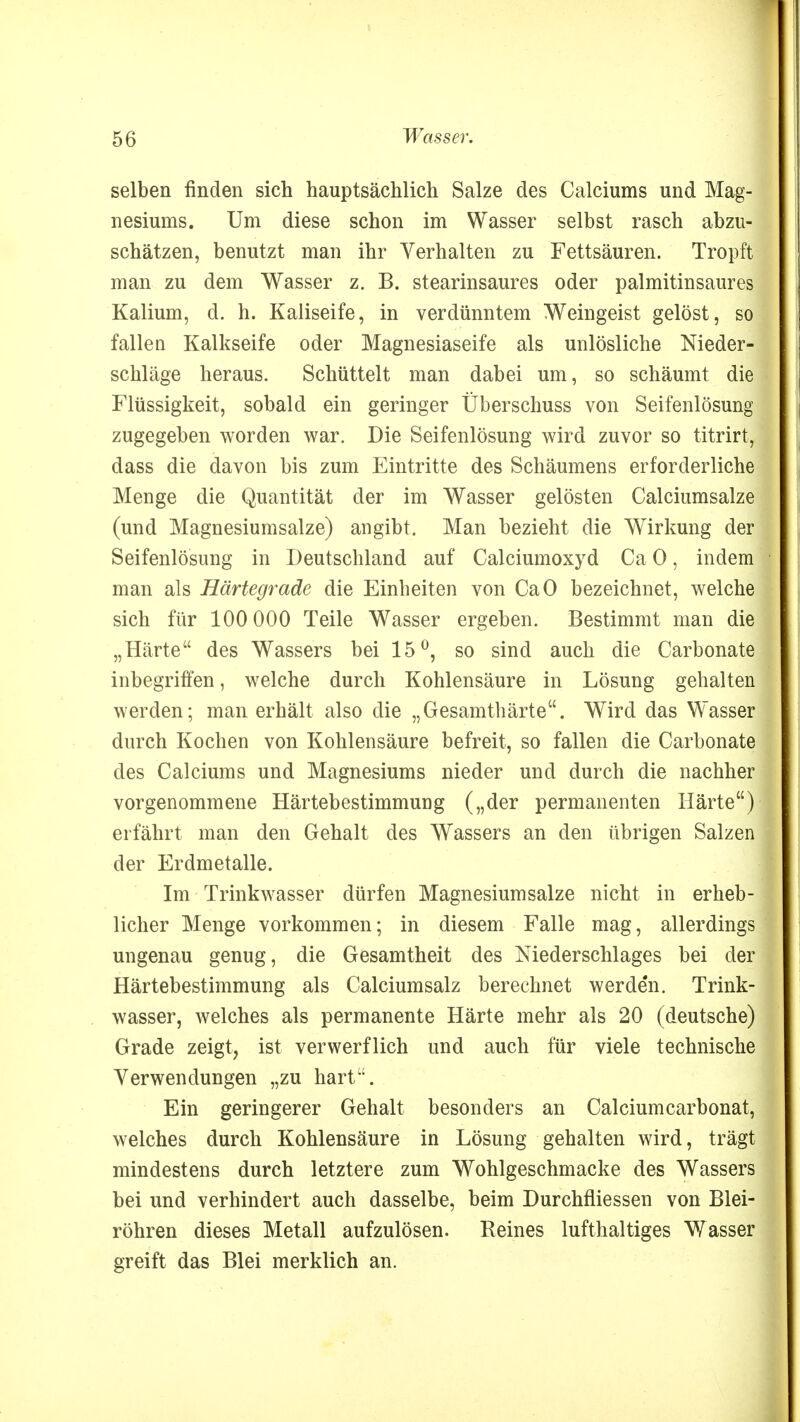 selben finden sich hauptsächlich Salze des Calciums und Mag- nesiums. Um diese schon im Wasser selbst rasch abzu- schätzen, benutzt man ihr Verhalten zu Fettsäuren. Tropft man zu dem Wasser z. B. stearinsaures oder palmitinsaures Kalium, d. h. Kaliseife, in verdünntem Weingeist gelöst, so fallen Kalkseife oder Magnesiaseife als unlösliche Nieder- schläge heraus. Schüttelt man dabei um, so schäumt die Flüssigkeit, sobald ein geringer Überschuss von Seifenlösung zugegeben worden war. Die Seifenlösung wird zuvor so titrirt, dass die davon bis zum Eintritte des Schäumens erforderliche Menge die Quantität der im Wasser gelösten Calciumsalze (und Magnesiumsalze) angibt. Man bezieht die Wirkung der Seifenlösung in Deutschland auf Calciumoxyd Ca 0, indem man als Härtegrade die Einheiten von CaO bezeichnet, welche sich für 100 000 Teile Wasser ergeben. Bestimmt man die „Härte des Wassers bei 15°, so sind auch die Carbonate inbegriffen, welche durch Kohlensäure in Lösung gehalten werden; man erhält also die „Gesamthärte. Wird das Wasser durch Kochen von Kohlensäure befreit, so fallen die Carbonate des Calciums und Magnesiums nieder und durch die nachher vorgenommene Härtebestimmung („der permanenten Härte) erfährt man den Gehalt des Wassers an den übrigen Salzen der Erdmetalle. Im Trinkwasser dürfen Magnesium salze nicht in erheb- licher Menge vorkommen; in diesem Falle mag, allerdings ungenau genug, die Gesamtheit des Niederschlages bei der Härtebestimmung als Calciumsalz berechnet werde'n. Trink- wasser, welches als permanente Härte mehr als 20 (deutsche) Grade zeigt, ist verwerflich und auch für viele technische Verwendungen „zu hart. Ein geringerer Gehalt besonders an Calciumcarbonat, welches durch Kohlensäure in Lösung gehalten wird, trägt mindestens durch letztere zum Wohlgeschmacke des Wassers bei und verhindert auch dasselbe, beim Durchfliessen von Blei- röhren dieses Metall aufzulösen. Reines lufthaltiges Wasser greift das Blei merklich an.