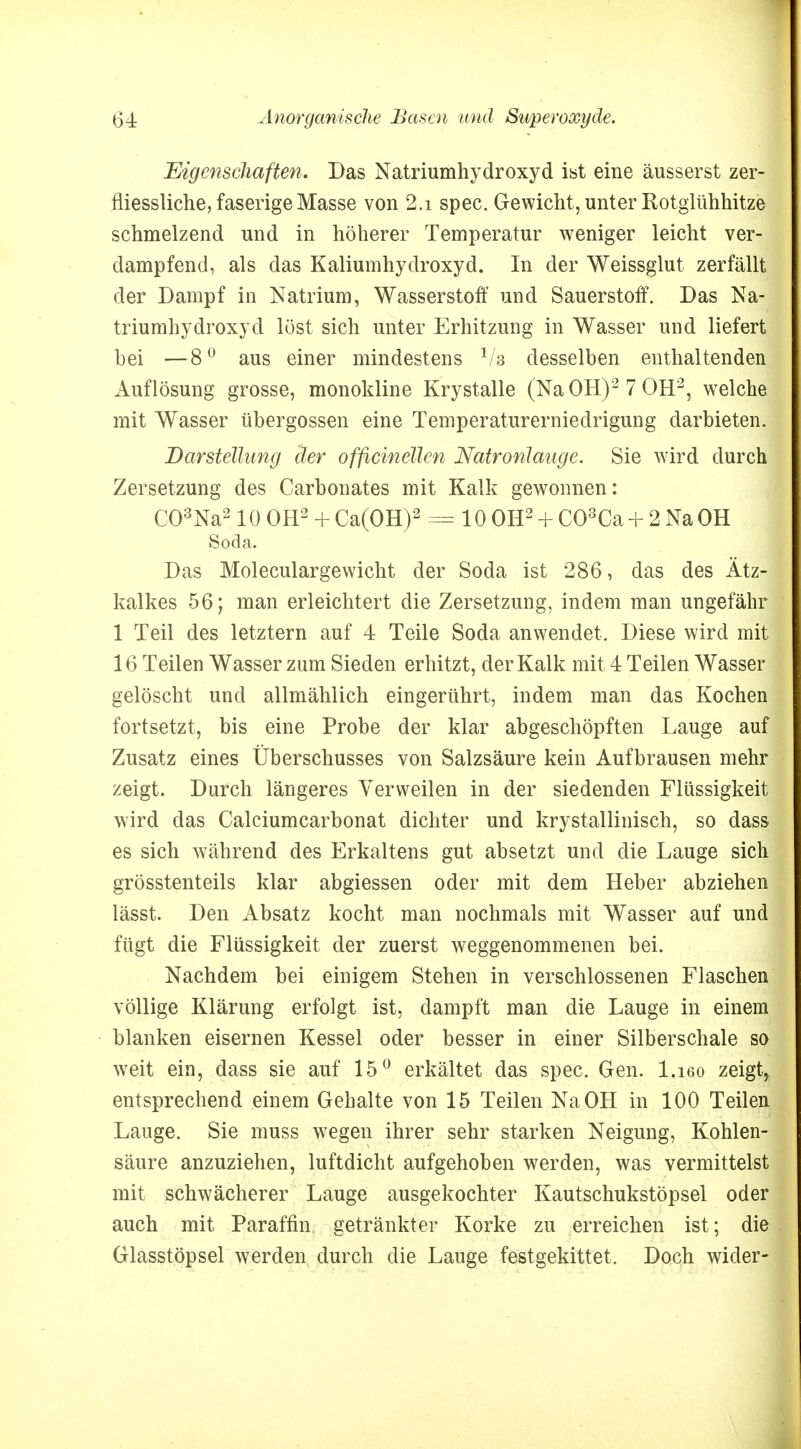 Eigenschaften. Das Natriumhydroxyd ist eine äusserst zer- fliessliche, faserige Masse von 2.i spec. Gewicht, unter Rotglühhitze schmelzend und in höherer Temperatur weniger leicht ver- dampfend, als das Kaliumhydroxyd. In der Weissglut zerfällt der Dampf in Natrium, Wasserstoff und Sauerstoff. Das Na- triumhydroxyd löst sich unter Erhitzung in Wasser und liefert bei —80 aus einer mindestens V? desselben enthaltenden Auflösung grosse, monokline Krystalle (Na OH)2 7 OH2, welche mit Wasser übergössen eine Temperaturerniedrigung darbieten. Darstellung der officinellen Natronlauge. Sie wird durch Zersetzung des Carbonates mit Kalk gewonnen: C03Na210 OH2 + Ca(OH)2 = 10 OH2 + C03Ca + 2 Na OH Soda. Das Moleculargewicht der Soda ist 286, das des Ätz- kalkes 56; man erleichtert die Zersetzung, indem man ungefähr 1 Teil des letztern auf 4 Teile Soda anwendet. Diese wird mit 16 Teilen Wasser zum Sieden erhitzt, der Kalk mit 4 Teilen Wasser gelöscht und allmählich eingerührt, indem man das Kochen fortsetzt, bis eine Probe der klar abgeschöpften Lauge auf Zusatz eines Überschusses von Salzsäure kein Aufbrausen mehr zeigt. Durch längeres Verweilen in der siedenden Flüssigkeit wird das Calciumcarbonat dichter und krystallinisch, so dass es sich während des Erkaltens gut absetzt und die Lauge sich grösstenteils klar abgiessen oder mit dem Heber abziehen lässt. Den Absatz kocht man nochmals mit Wasser auf und fügt die Flüssigkeit der zuerst weggenommenen bei. Nachdem bei einigem Stehen in verschlossenen Flaschen völlige Klärung erfolgt ist, dampft man die Lauge in einem blanken eisernen Kessel oder besser in einer Silberschale so w7eit ein, dass sie auf 15° erkältet das spec. Gen. l.ißo zeigt, entsprechend einem Gehalte von 15 Teilen Na OH in 100 Teilen Lauge. Sie muss wegen ihrer sehr starken Neigung, Kohlen- säure anzuziehen, luftdicht aufgehoben werden, was vermittelst mit schwächerer Lauge ausgekochter Kautschukstöpsel oder auch mit Paraffin getränkter Korke zu erreichen ist; die Glasstöpsel werden durch die Lauge festgekittet. Doch wider-