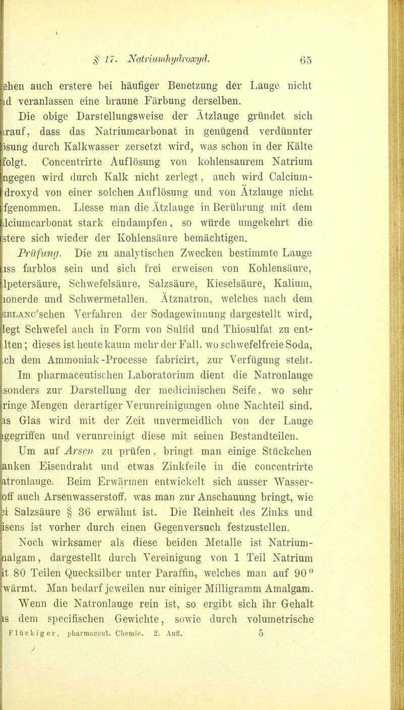 eben auch erstere bei häufiger Benetzung der Lauge nicht id veranlassen eine braune Färbung derselben. Die obige Darstellungsweise der Ätzlauge gründet sich irauf, dass das Natriunicarbonat in genügend verdünnter >sung durch Kalkwasser zersetzt wird, was schon in der Kälte folgt. Concentrirte Auflösung von kohlensaurem Natrium ngegen wird durch Kalk nicht zerlegt, auch wird Calcium- droxyd von einer solchen Auflösung und von Atzlauge nicht fgenommen. Liesse man die Ätzlauge in Berührung mit dem dciumcarbonat stark eindampfen, so würde umgekehrt die stere sich wieder der Kohlensäure bemächtigen. Prüfung. Die zu analytischen Zwecken bestimmte Lauge iss farblos sein und sich frei erweisen von Kohlensäure, Ipetersäure, Schwefelsäure, Salzsäure, Kieselsäure, Kalium, lonerde und Schwermetallen. Ätznatron, welches nach dem bblanc'sehen Verfahren der Sodagewinnung dargestellt wird, legt Schwefel auch in Form von Sulfid und Thiosulfat zu ent- Iten; dieses ist heute kaum mehr der Fall, wo schwefelfreie Soda, ,ch dem Ammoniak -Processe fabricirt, zur Verfügung steht. Im pharmaceutischen Laboratorium dient die Natronlauge sonders zur Darstellung der medicinischen Seife, wo sehr ringe Mengen derartiger Verunreinigungen ohne Nachteil sind, is Glas wird mit der Zeit unvermeidlich von der Lauge igegriffen und verunreinigt diese mit seinen Bestandteilen. Um auf Arsen zu prüfen, bringt man einige Stückchen anken Eisendraht und etwas Zinkfeile in die concentrirte atronlauge. Beim Erwärmen entwickelt sich ausser Wasser- off auch Arsenwasserstoff, was man zur Anschauung bringt, wie }i Salzsäure § 36 erwähnt ist. Die Reinheit des Zinks und isens ist vorher durch einen Gegenversuch festzustellen. Noch wirksamer als diese beiden Metalle ist Natrium- aalgam, dargestellt durch Vereinigung von 1 Teil Natrium it 80 Teilen Quecksilber unter Paraffin, welches man auf 90 0 wärmt. Man bedarf jeweilen nur einiger Milligramm Amalgam. Wenn die Natronlauge rein ist, so ergibt sich ihr Gehalt is dem speeifischen Gewichte, sowie durch volumetrische Flückiger, pharmaceut. Chemie. 2. Aufl. 5