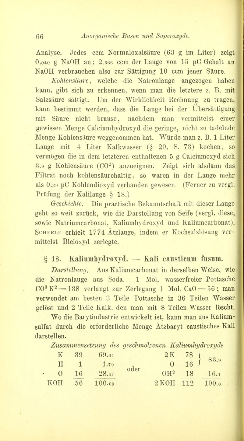 I 66 Anorganische Basen und Swperoxyäe. Analyse. Jedes ccm Normaloxalsäure (63 g im Liter) zeigt 0.040 g NaOH an; 2.666 ccm der Lauge von 15 pC Gehalt an NaOH verbrauchen also zur Sättigung 10 ccm jener Säure. Kohlensäure, welche die Natronlauge angezogen haben kann, gibt sich zu erkennen, wenn man die letztere z. B. mit Salzsäure sättigt. Um der Wirklichkeit Rechnung zu tragen, kann bestimmt werden, dass die Lauge bei der Übersättigung mit Säure nicht brause, nachdem man vermittelst einer gewissen Menge Calciumhydroxyd die geringe, nicht zu tadelnde Menge Kohlensäure weggenommen hat. Würde man z. B. 1 Liter Lauge mit 4 Liter Kalkwasser (§ 20, S. 73) kochen, so vermögen die in dem letzteren enthaltenen 5 g Calciumoxyd sich 3.9 g Kohlensäure (CO2) anzueignen. Zeigt sich alsdann das Filtrat noch kohlensäurehaltig, so waren in der Lauge mehr als 0.39 pC Kohlendioxyd verbanden gewesen. (Ferner zu vergl. Prüfung der Kalilauge § 18.) Geschichte. Die practische Bekanntschaft mit dieser Lauge geht so weit zurück, wie die Darstellung von Seife (vergl. diese, sowie Natriumcarbonat, Kaliumhydroxyd und Kaliumcarbonat). Scheele erhielt 1774 Ätzlauge, indem er Kochsalzlösung ver- mittelst Bleioxyd zerlegte. § 18. Kaliumhydroxyd. — Kali causticum fusuin. Darstellung. Aus Kaliumcarbonat in derselben Weise, wie die Natronlauge aus Soda. 1 Mol. wasserfreier Pottasche C03K2 = 138 verlangt zur Zerlegung 1 Mol. CaO = 56; man verwendet am besten 3 Teile Pottasche in 36 Teilen Wasser gelöst und 2 Teile Kalk, den man mit 8 Teilen Wasser löscht. Wo die Barytindustrie entwickelt ist, kann man aus Kalium- sulfat durch die erforderliche Menge Ätzbaryt caustisches Kali darstellen. Zusammensetzung des geschmolzenen Kaliumhydroxyds KOH K H 56 39 1 69.64 1.79 100.00 oder 2 KOH 112 2K 78 0 16 lOO.o 83.9