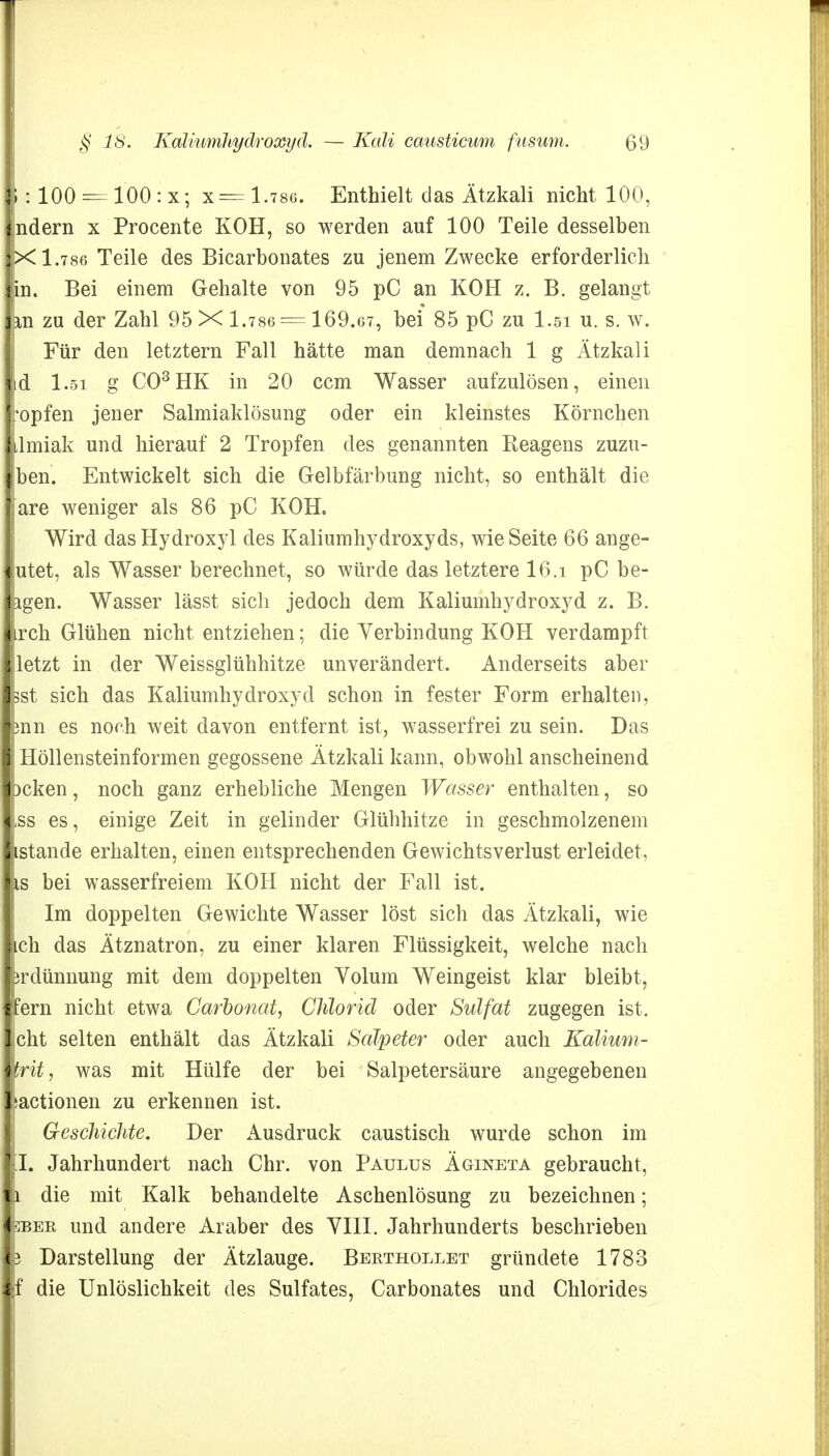 1: 100 = 100 : x; x= 1.786. Enthielt das Ätzkali nicht 100, ndern x Procente KOH, so werden auf 100 Teile desselben X 1.786 Teile des Bicarbonates zu jenem Zwecke erforderlich in. Bei einem Gehalte von 95 pC an KOH z. B. gelangt in zu der Zahl 95 X 1.786 = 169.67, bei 85 pG zu l.si u. s. w. Für den letztern Fall hätte man demnach 1 g Ätzkali id l.si g C03HK in 20 ccm Wasser aufzulösen, einen *opfen jener Salmiaklösung oder ein kleinstes Körnchen ilmiak und hierauf 2 Tropfen des genannten Reagens zuzu- ben. Entwickelt sich die Gelbfärbung nicht, so enthält die are weniger als 86 pC KOH. Wird das Hydroxyl des Kaliumhydroxyds, wie Seite 66 ange- utet, als Wasser berechnet, so würde das letztere 16.i pC be- igen. Wasser lässt sich jedoch dem Kaliumhydroxyd z. B. irch Glühen nicht entziehen; die Verbindung KOH verdampft letzt in der Weissglühhitze unverändert. Anderseits aber 3st sich das Kaliumhydroxyd schon in fester Form erhalten, jnn es norh weit davon entfernt ist, wasserfrei zu sein. Das Höllensteinformen gegossene Ätzkali kann, obwohl anscheinend )cken, noch ganz erhebliche Mengen Wasser enthalten, so ,ss es, einige Zeit in gelinder Glühhitze in geschmolzenem istande erhalten, einen entsprechenden Gewichtsverlust erleidet, is bei wasserfreiem KOH nicht der Fall ist. Im doppelten Gewichte Wasser löst sich das Ätzkali, wie ich das Ätznatron, zu einer klaren Flüssigkeit, welche nach prdünnung mit dem doppelten Volum Weingeist klar bleibt, ■fern nicht etwa Carbonat, Chlorid oder Siäfat zugegen ist. ■ cht selten enthält das Ätzkali Salpeter oder auch Kalium- mritj was mit Hülfe der bei Salpetersäure angegebenen lactionen zu erkennen ist. Geschichte. Der Ausdruck caustisch wurde schon im [I. Jahrhundert nach Chr. von Paulus Ägineta gebraucht, i die mit Kalk behandelte Aschenlösung zu bezeichnen; jDBEE und andere Araber des VIII. Jahrhunderts beschrieben p Darstellung der Ätzlauge. Berthollet gründete 1783 f die Unlöslichkeit des Sulfates, Carbonates und Chlorides