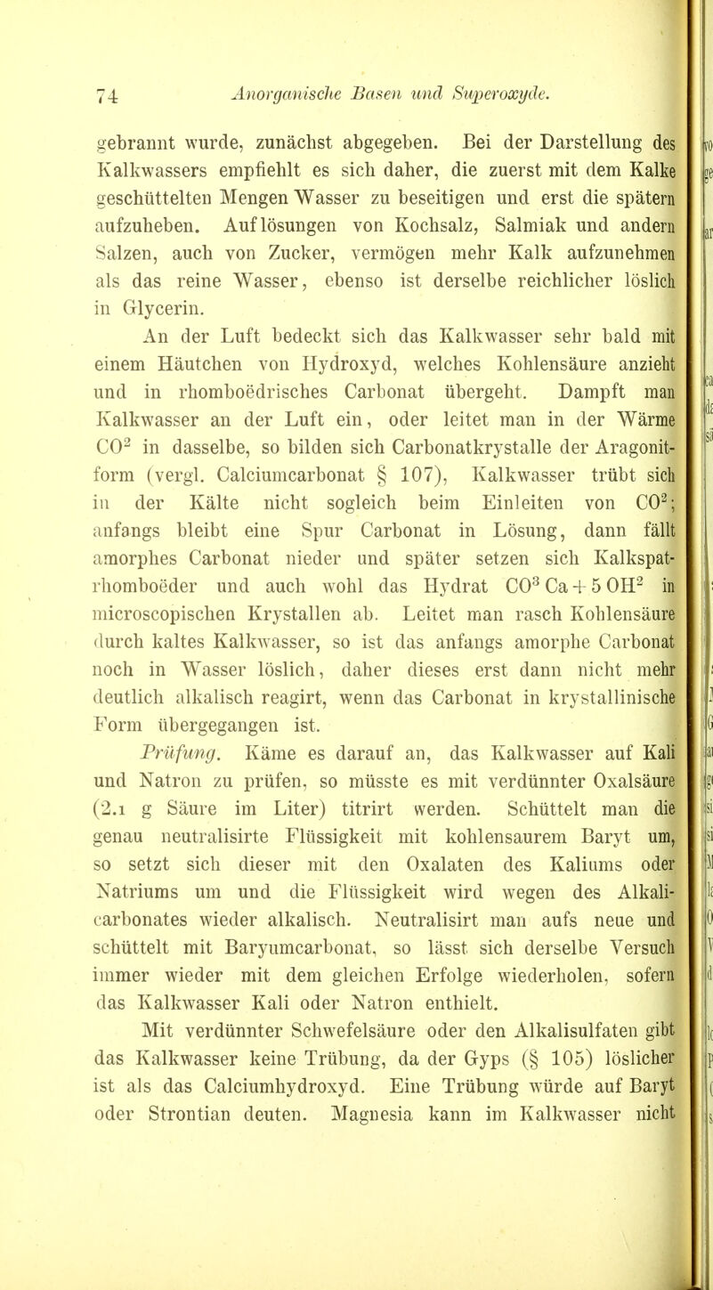 gebrannt wurde, zunächst abgegeben. Bei der Darstellung des Kalkwassers empfiehlt es sich daher, die zuerst mit dem Kalke geschüttelten Mengen Wasser zu beseitigen und erst die spätem aufzuheben. Auflösungen von Kochsalz, Salmiak und andern Salzen, auch von Zucker, vermögen mehr Kalk aufzunehmen als das reine Wasser, ebenso ist derselbe reichlicher löslich in Glycerin. An der Luft bedeckt sich das Kalkwasser sehr bald mit einem Häutchen von Hydroxyd, welches Kohlensäure anzieht und in rhomboedrisches Carbonat übergeht. Dampft man Kalkwasser an der Luft ein, oder leitet man in der Wärme CO2 in dasselbe, so bilden sich Carbonatkrystalle der Aragonit- form (vergl. Calciumcarbonat § 107), Kalkwasser trübt sic| in der Kälte nicht sogleich beim Einleiten von CO2; anfangs bleibt eine Spur Carbonat in Lösung, dann fällt amorphes Carbonat nieder und später setzen sich Kalkspat- rliomboeder und auch wohl das Hydrat CO3 Ca + 5 OH2 in microscopischen Krystallen ab. Leitet man rasch Kohlensäure durch kaltes Kalkwasser, so ist das anfangs amorphe Carbonat noch in Wasser löslich, daher dieses erst dann nicht mehr deutlich alkalisch reagirt, wenn das Carbonat in krystallinische Form übergegangen ist. Prüfung. Käme es darauf an, das Kalkwasser auf Kali und Natron zu prüfen, so müsste es mit verdünnter Oxalsäure (2.i g Säure im Liter) titrirt werden. Schüttelt man die genau neutralisirte Flüssigkeit mit kohlensaurem Baryt um, so setzt sich dieser mit den Oxalaten des Kaliums oder Natriums um und die Flüssigkeit wird wegen des Alkali- carbonates wieder alkalisch. Neutralisirt man aufs neue und schüttelt mit Baryumcarbonat, so lässt sich derselbe Versuch immer wieder mit dem gleichen Erfolge wiederholen, sofern das Kalkwasser Kali oder Natron enthielt. Mit verdünnter Schwefelsäure oder den Alkalisulfaten gibt das Kalkwasser keine Trübung, da der Gyps (§ 105) löslicher ist als das Calciumhydroxyd. Eine Trübung würde auf Baryt oder Strontian deuten. Magnesia kann im Kalkwasser nicht