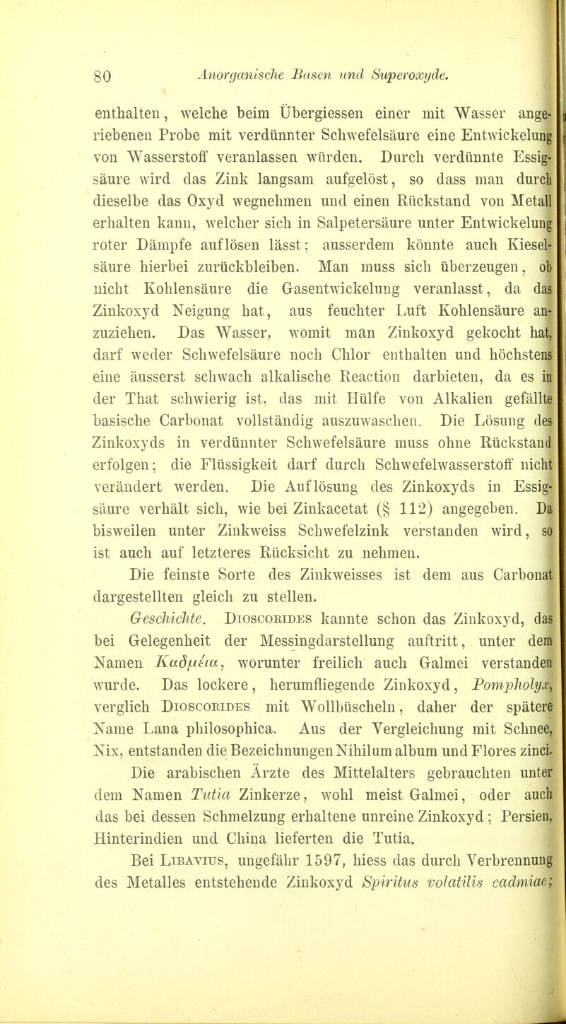 enthalten, welche beim Übergiessen einer mit Wasser ange- riebenen Probe mit verdünnter Schwefelsäure eine Entwickelung von Wasserstoff veranlassen würden. Durch verdünnte Essig- säure wird das Zink langsam aufgelöst, so dass man durch dieselbe das Oxyd wegnehmen und einen Rückstand von Metall erhalten kann, welcher sich in Salpetersäure unter Entwickelung roter Dämpfe auflösen lässt; ausserdem könnte auch Kiesel- säure hierbei zurückbleiben. Man muss sich überzeugen, ob nicht Kohlensäure die Gasentwickelung veranlasst, da das Zinkoxyd Neigung hat, aus feuchter Luft Kohlensäure an- zuziehen. Das Wasser, womit man Zinkoxyd gekocht hat, darf weder Schwefelsäure noch Chlor enthalten und höchstens eine äusserst schwach alkalische Reaction darbieten, da es ii der That schwierig ist, das mit Hülfe von Alkalien gefällte basische Carbonat vollständig auszuwaschen. Die Lösung des Zinkoxyds in verdünnter Schwefelsäure muss ohne Rückstand erfolgen; die Flüssigkeit darf durch Schwefelwasserstoff nicht verändert werden. Die Auflösung des Zinkoxyds in Essig- säure verhält sich, wie bei Zinkacetat (§ 112) angegeben. Da bisweilen unter Zinkweiss Schwefelzink verstanden wird, so ist auch auf letzteres Rücksicht zu nehmen. Die feinste Sorte des Zinkweisses ist dem aus Carbonat dargestellten gleich zu stellen. Geschichte. Dioscoeides kannte schon das Zinkoxyd, das bei Gelegenheit der Messingdarstellung auftritt, unter dem Namen Kad^itia, worunter freilich auch Galmei verstanden wurde. Das lockere, herumfliegende Zinkoxyd, Pompliolyx, verglich Dioscoeides mit Wollbüscheln, daher der spätere Name Lana philosophica. Aus der Vergleichung mit Schnee, Nix, entstanden die Bezeichnungen Nihil um album undFlores zinci. Die arabischen Ärzte des Mittelalters gebrauchten unter dem Namen Tutia Zinkerze, wohl meist Galmei, oder auch das bei dessen Schmelzung erhaltene unreine Zinkoxyd ; Persien, Hinterindien und China lieferten die Tutia. Bei Libavius, ungefähr 1597, hiess das durch Verbrennung des Metalles entstehende Zinkoxyd Spiritus volatilis cadmiae;