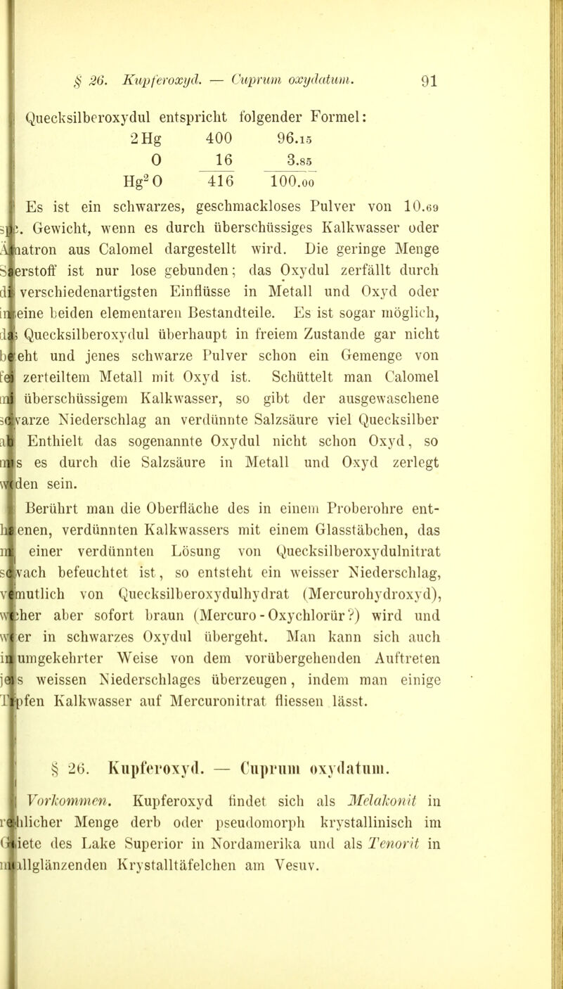 Quecksilberoxydul entspricht folgender Formel: 2 Hg 400 96.15 0 16 3.85 Hg2 0 416 lOO.oo Es ist ein schwarzes, geschmackloses Pulver von 10.69 . Gewicht, wenn es durch überschüssiges Kalkwasser oder Ä hatron aus Calomel dargestellt wird. Die geringe Menge Sierstoff ist nur lose gebunden; das Oxydul zerfällt durch d i verschiedenartigsten Einflüsse in Metall und Oxyd oder in eine beiden elementaren Bestandteile. Es ist sogar möglich, ili \ Quecksilberoxydul überhaupt in freiem Zustande gar nicht bi feht und jenes schwarze Pulver schon ein Gemenge von t'e I zerteiltem Metall mit Oxyd ist. Schüttelt man Calomel in überschüssigem Kalkwasser, so gibt der ausgewaschene 5( ivarze Niederschlag an verdünnte Salzsäure viel Quecksilber i Enthielt das sogenannte Oxydul nicht schon Oxyd, so Is es durch die Salzsäure in Metall und Oxyd zerlegt den sein. Berührt man die Oberfläche des in einem Proberohre ent- lenen, verdünnten Kalkwassers mit einem Glasstäbchen, das : einer verdünnten Lösung von Quecksilberoxydulnitrat ivach befeuchtet ist, so entsteht ein weisser Niederschlag, mutlich von Quecksilberoxydulhydrat (Mercurohydroxyd), mer aber sofort braun (Mercuro - Oxychlorür ?) wird und wler in schwarzes Oxydul übergeht. Man kann sich auch iil um gekehrter Weise von dem vorübergehenden Auftreten jef s weissen Niederschlages überzeugen, indem man einige fen Kalkwasser auf Mercuronitrat fliessen lässt. § 26. Kupferoxyd. — Cuprum oxydatnm. Vorkommen. Kupferoxyd findet sich als Mclakonit in üicher Menge derb oder pseudomorph krystallinisch im iete des Lake Superior in Nordamerika und als Tenorit in llglänzenden Krystalltäfelchen am Vesuv.