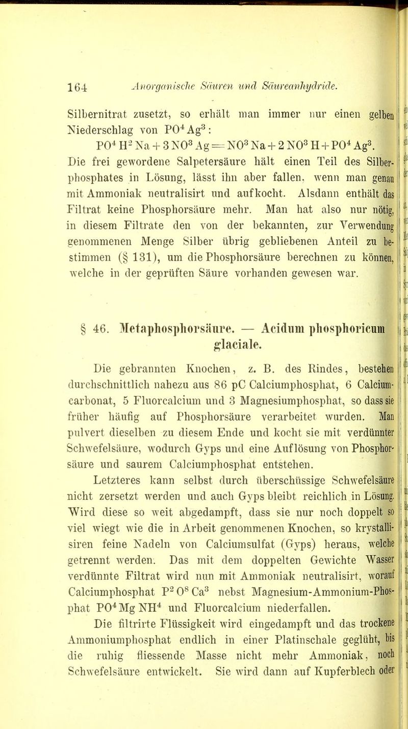 Silbernitrat zusetzt, so erhält man immer nur einen gelben Niederschlag von P04Ag3: PO4 H2 Na + 3 NO3 Ag == NO3 Na + 2 NO3 H + PO4 Ag3. Die frei gewordene Salpetersäure hält einen Teil des Silber- phosphates in Lösung, lässt ihn aber fallen, wenn man genau mit Ammoniak neutralisirt und aufkocht. Alsdann enthält das Filtrat keine Phosphorsäure mehr. Man hat also nur nötig, in diesem Filträte den von der bekannten, zur Verwendung genommenen Menge Silber übrig gebliebenen Anteil zu be- stimmen (§ 131), um die Phosphorsäure berechnen zu können, welche in der geprüften Säure vorhanden gewesen war. § 46. Metaphosphorsäure. — Acidum phosphoricum glaciale. Die gebrannten Knochen, z. B. des Rindes, bestehen durchschnittlich nahezu aus 86 pC Calciumphosphat, 6 Calcium- carbonat, 5 Fluorcalcium und 3 Magnesiumphosphat, so dass sie früher häufig auf Phosphorsäure verarbeitet wurden. Man pulvert dieselben zu diesem Ende und kocht sie mit verdünnter Schwefelsäure, wodurch Gyps und eine Auflösung von Phosphor- säure und saurem Calciumphosphat entstehen. Letzteres kann selbst durch überschüssige Schwefelsäure nicht zersetzt werden und auch Gyps bleibt reichlich in Lösung. Wird diese so weit abgedampft, dass sie nur noch doppelt so viel wiegt wie die in Arbeit genommenen Knochen, so krystalli- siren feine Nadeln von Calciumsulfat (Gyps) heraus, welche getrennt werden. Das mit dem doppelten Gewichte Wasser verdünnte Filtrat wird nun mit Ammoniak neutralisirt, worauf Calciumphosphat P2 O8 Ca3 nebst Magnesium-Ammonium-Phos- phat P04MgNH4 und Fluorcalcium niederfallen. Die filtrirte Flüssigkeit wird eingedampft und das trockene Ammoniumphosphat endlich in einer Platinschale geglüht, bis die ruhig fliessende Masse nicht mehr Ammoniak, noch Schwefelsäure entwickelt. Sie wird dann auf Kupferblech oder