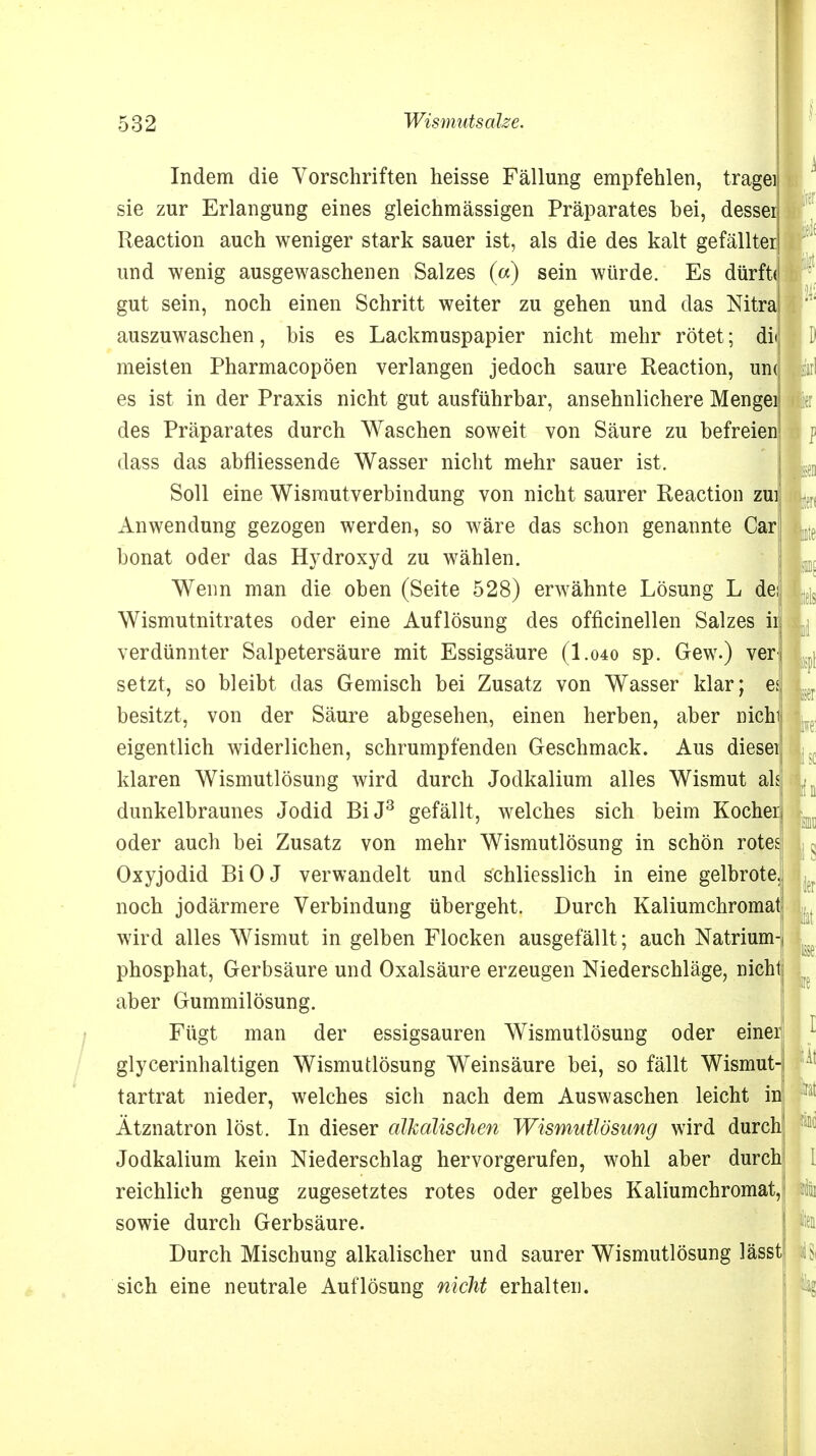 f Indem die Vorschriften heisse Fällung empfehlen, tragei sie zur Erlangung eines gleichmässigen Präparates bei, dessei Reaction auch weniger stark sauer ist, als die des kalt gefällter und wenig ausgewaschenen Salzes («) sein würde. Es dürft« gut sein, noch einen Schritt weiter zu gehen und das Mtra auszuwaschen, bis es Lackmuspapier nicht mehr rötet; dii meisten Pharmacopöen verlangen jedoch saure Reaction, un< es ist in der Praxis nicht gut ausführbar, ansehnlichere Mengei des Präparates durch Waschen soweit von Säure zu befreien dass das abfliessende Wasser nicht mehr sauer ist. Soll eine Wismutverbindung von nicht saurer Reaction zui Anwendung gezogen werden, so wäre das schon genannte Car bonat oder das Hydroxyd zu wählen. Wenn man die oben (Seite 528) erwähnte Lösung L des Wismutnitrates oder eine Auflösung des officinellen Salzes ii verdünnter Salpetersäure mit Essigsäure (I.040 sp. Gew.) ver setzt, so bleibt das Gemisch bei Zusatz von Wasser klar; es besitzt, von der Säure abgesehen, einen herben, aber nichi eigentlich widerlichen, schrumpfenden Geschmack. Aus diesei klaren Wismutlösung wird durch Jodkalium alles Wismut als! dunkelbraunes Jodid BiJ3 gefällt, welches sich beim Kocher oder auch bei Zusatz von mehr Wismutlösung in schön rotes Oxyjodid BiOJ verwandelt und schliesslich in eine gelbrote, noch jodärmere Verbindung übergeht. Durch Kaliumchromaf wird alles Wismut in gelben Flocken ausgefällt; auch Natrium-i MC phosphat, Gerbsäure und Oxalsäure erzeugen Niederschläge, nicht aber Gummilösung. Fügt man der essigsauren Wismutlösung oder einer glycerinhaltigen Wismutlösung Weinsäure bei, so fällt Wismut- tartrat nieder, welches sich nach dem Auswaschen leicht in u Ätznatron löst. In dieser alkalischen Wismutlösung wird durch Jodkalium kein Niederschlag hervorgerufen, wohl aber durch reichlich genug zugesetztes rotes oder gelbes Kaliumchromat, sowie durch Gerbsäure. ton Durch Mischung alkalischer und saurer Wismutlösung lässt l$ sich eine neutrale Auflösung nicht erhalten. ler