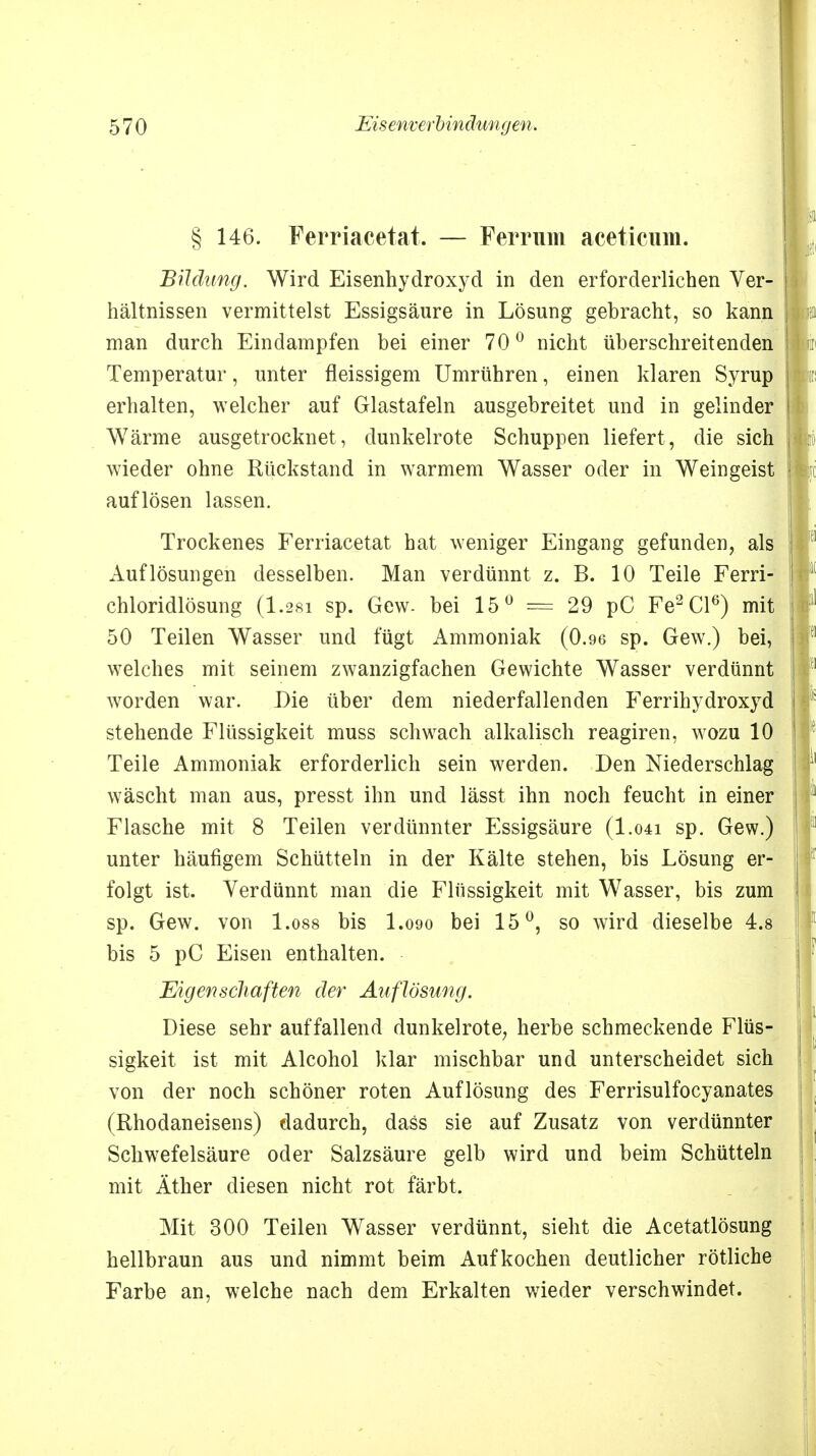 § 146. Ferriacetat. — Ferrum äceticum. Bildung. Wird Eisenhydroxyd in den erforderlichen Ver- hältnissen vermittelst Essigsäure in Lösung gebracht, so kann man durch Eindampfen bei einer 70° nicht überschreitenden Temperatur, unter fleissigem Umrühren, einen klaren Syrup erhalten, welcher auf Glastafeln ausgebreitet und in gelinder Wärme ausgetrocknet, dunkelrote Schuppen liefert, die sich wieder ohne Rückstand in warmem Wasser oder in Weingeist auflösen lassen. Trockenes Ferriacetat hat weniger Eingang gefunden, als Auflösungen desselben. Man verdünnt z. B. 10 Teile Ferri- chloridlösung (1.28i sp. Gew. bei 15° = 29 pC Fe2Cl6) mit 50 Teilen Wasser und fügt Ammoniak (0.96 sp. Gew.) bei, welches mit seinem zwanzigfachen Gewichte Wasser verdünnt worden war. Die über dem niederfallenden Ferrihydroxyd stehende Flüssigkeit muss schwach alkalisch reagiren, wozu 10 Teile Ammoniak erforderlich sein werden. Den Niederschlag wäscht man aus, presst ihn und lässt ihn noch feucht in einer Flasche mit 8 Teilen verdünnter Essigsäure (I.041 sp. Gew.) unter häufigem Schütteln in der Kälte stehen, bis Lösung er- folgt ist. Verdünnt man die Flüssigkeit mit Wasser, bis zum sp. Gew. von l.oss bis I.090 bei 15°, so wird dieselbe 4.8 bis 5 pC Eisen enthalten. Eigenscliaften der Auflösung. Diese sehr auffallend dunkelrote, herbe schmeckende Flüs- sigkeit ist mit Alcohol klar mischbar und unterscheidet sich von der noch schöner roten Auflösung des Ferrisulfocyanates (Rhodaneisens) dadurch, dass sie auf Zusatz von verdünnter Schwefelsäure oder Salzsäure gelb wird und beim Schütteln mit Äther diesen nicht rot färbt. Mit 300 Teilen Wasser verdünnt, sieht die Acetatlösung hellbraun aus und nimmt beim Aufkochen deutlicher rötliche Farbe an, welche nach dem Erkalten wieder verschwindet.