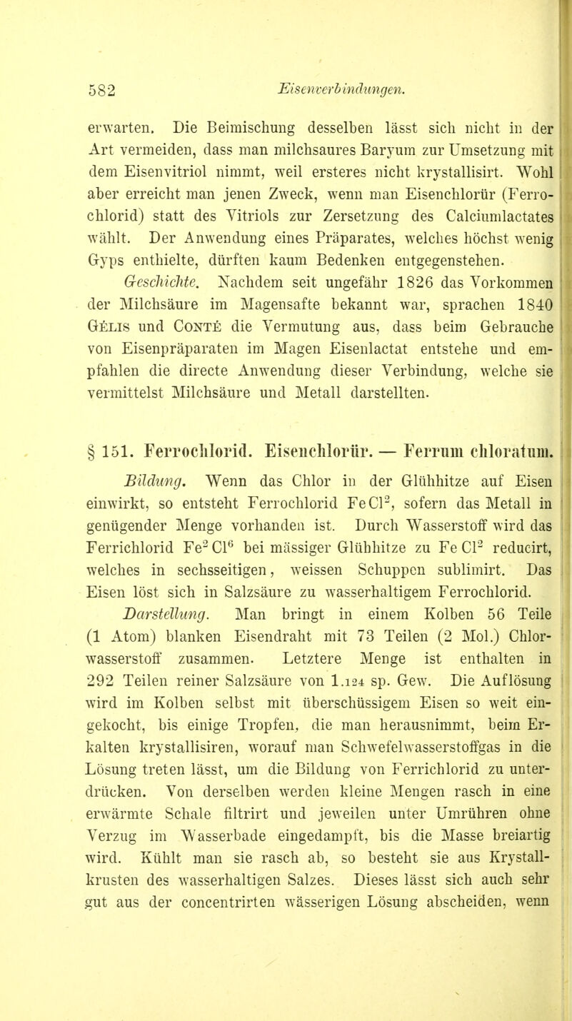 erwarten. Die Beimischung desselben lässt sich nicht in der Art vermeiden, dass man milchsaures Baryum zur Umsetzung mit dem Eisenvitriol nimmt, weil ersteres nicht krystallisirt. Wohl ! aber erreicht man jenen Zweck, wenn man Eisenchlorür (Ferro- chlorid) statt des Vitriols zur Zersetzung des Calciumlactates wählt. Der Anwendung eines Präparates, welches höchst wenig Gyps enthielte, dürften kaum Bedenken entgegenstehen. Geschichte. Nachdem seit ungefähr 1826 das Vorkommen ! der Milchsäure im Magensafte bekannt war, sprachen 1840 Gelis und Conte die Vermutung aus, dass beim Gebrauche ! von Eisenpräparaten im Magen Eisenlactat entstehe und em- pfahlen die directe Anwendung dieser Verbindung, welche sie j vermittelst Milchsäure und Metall darstellten. § 151. Ferrochlorid. Eisenchlorür. — Ferrum chloratum. Bildung. Wenn das Chlor in der Glühhitze auf Eisen einwirkt, so entsteht Ferrochlorid FeCl2, sofern das Metall in genügender Menge vorhanden ist. Durch Wasserstoff wird das j Ferrichlorid Fe2 Cl6 bei massiger Glühhitze zu Fe Cl2 reducirt, welches in sechsseitigen, weissen Schuppen sublimirt. Das Eisen löst sich in Salzsäure zu wasserhaltigem Ferrochlorid. Darstellung. Man bringt in einem Kolben 56 Teile (1 Atom) blanken Eisendraht mit 73 Teilen (2 Mol.) Chlor- wasserstoff zusammen. Letztere Menge ist enthalten in 292 Teilen reiner Salzsäure von I.124 sp. Gew. Die Auflösung wird im Kolben selbst mit überschüssigem Eisen so weit ein- gekocht, bis einige Tropfen, die man herausnimmt, beim Er- kalten krystallisiren, worauf man Schwefelwasserstoffgas in die Lösung treten lässt, um die Bildung von Ferrichlorid zu unter- drücken. Von derselben werden kleine Mengen rasch in eine erwärmte Schale filtrirt und jeweilen unter Umrühren ohne Verzug im Wasserbade eingedampft, bis die Masse breiartig wird. Kühlt man sie rasch ab, so besteht sie aus Krystall- krusten des wasserhaltigen Salzes. Dieses lässt sich auch sehr gut aus der concentrirten wässerigen Lösung abscheiden, wenn