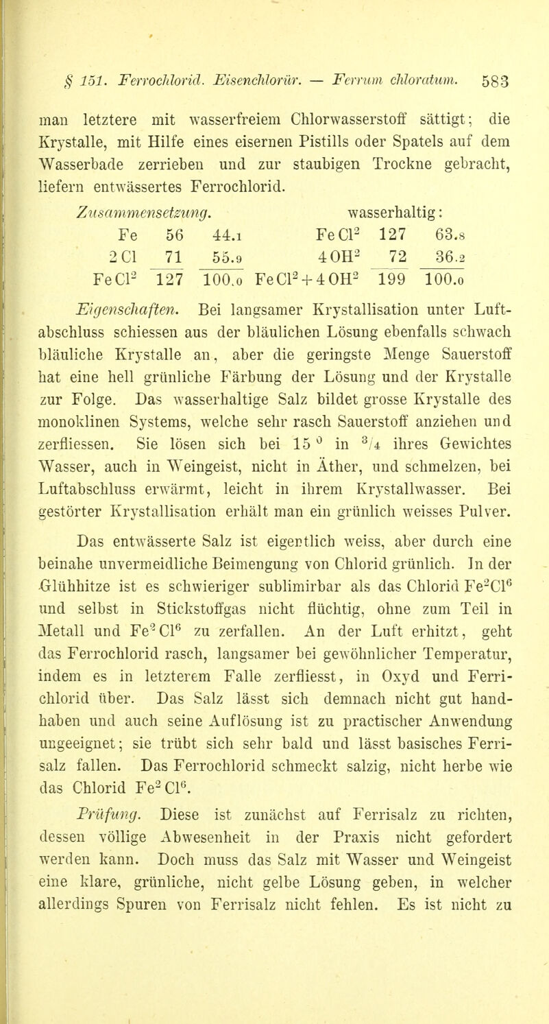 man letztere mit wasserfreiem Chlorwasserstoff sättigt; die Krystalle, mit Hilfe eines eisernen Pistills oder Spatels auf dem Wasserbade zerriehen und zur staubigen Trockne gebracht, liefern entwässertes Ferrochlorid. Zusammensetzung. wasserhaltig: Fe 56 44.i FeCl2 127 63.8 2C1 _71 55.9 40H2 __72 36.2 FeCl2 T27 lOO.o FeCl2 + 40H2 199 lOO.o Eigenschaften. Bei langsamer Krystallisation unter Luft- abschluss schiessen aus der bläulichen Lösung ebenfalls schwach bläuliche Krystalle an, aber die geringste Menge Sauerstoff hat eine hell grünliche Färbung der Lösung und der Krystalle zur Folge. Das wasserhaltige Salz bildet grosse Krystalle des monoklinen Systems, welche sehr rasch Sauerstoff anziehen und zerfliessen. Sie lösen sich bei 15 0 in 3/4 ihres Gewichtes Wasser, auch in Weingeist, nicht in Äther, und schmelzen, bei Luftabschluss erwärmt, leicht in ihrem Krystallwasser. Bei gestörter Krystallisation erhält man ein grünlich weisses Pulver. Das entwässerte Salz ist eigentlich weiss, aber durch eine beinahe unvermeidliche Beimengung von Chlorid grünlich. In der -Glühhitze ist es schwieriger sublimirbar als das Chlorid Fe2Cl6 und selbst in Stickstoffgas nicht flüchtig, ohne zum Teil in Metall und Fe2Cl6 zu zerfallen. An der Luft erhitzt, geht das Ferrochlorid rasch, langsamer bei gewöhnlicher Temperatur, indem es in letzterem Falle zerfliesst, in Oxyd und Ferri- chlorid über. Das Salz lässt sich demnach nicht gut hand- haben und auch seine Auflösung ist zu practischer Anwendung ungeeignet; sie trübt sich sehr bald und lässt basisches Ferri- salz fallen. Das Ferrochlorid schmeckt salzig, nicht herbe wie das Chlorid Fe2Cl6. Prüfung. Diese ist zunächst auf Ferrisalz zu richten, dessen völlige Abwesenheit in der Praxis nicht gefordert werden kann. Doch muss das Salz mit Wasser und Weingeist eine klare, grünliche, nicht gelbe Lösung geben, in welcher allerdings Spuren von Ferrisalz nicht fehlen. Es ist nicht zu