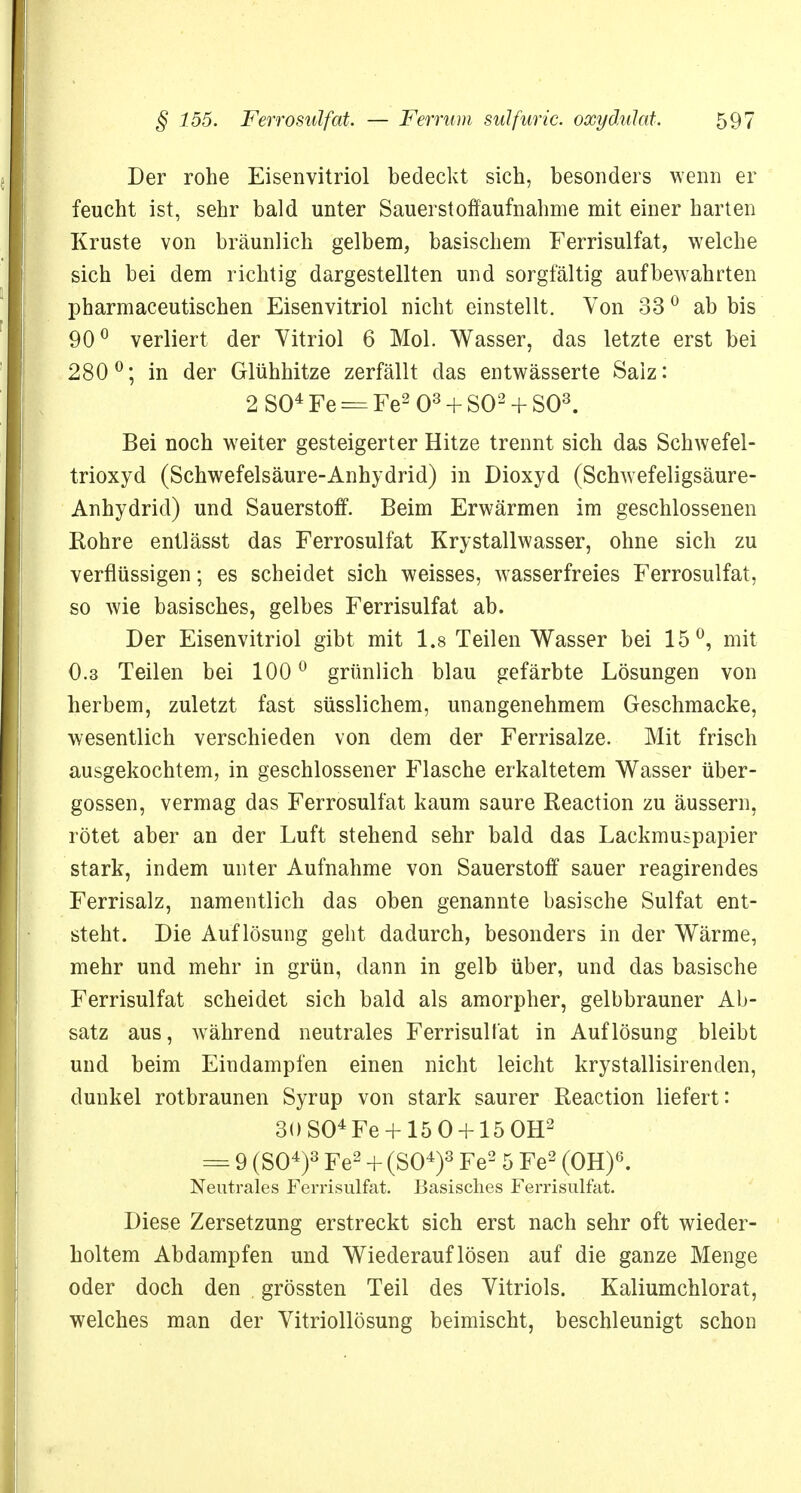 Der rohe Eisenvitriol bedeckt sich, besonders wenn er feucht ist, sehr bald unter Sauerstoffaufnahme mit einer harten Kruste von bräunlich gelbem, basischem Ferrisulfat, welche sich bei dem richtig dargestellten und sorgfältig aufbewahrten pharmaceutischen Eisenvitriol nicht einstellt. Von 330 ab bis 90° verliert der Vitriol 6 Mol. Wasser, das letzte erst bei 280°; in der Glühhitze zerfällt das entwässerte Salz: 2 SO4 Fe == Fe2 O3 + SO2 + SO3. Bei noch weiter gesteigerter Hitze trennt sich das Schwefel- trioxyd (Schwefelsäure-Anhydrid) in Dioxyd (Schwefeligsäure- Anhydrid) und Sauerstoff. Beim Erwärmen im geschlossenen Rohre entlässt das Ferrosulfat Krystallwasser, ohne sich zu verflüssigen; es scheidet sich weisses, wasserfreies Ferrosulfat, so wie basisches, gelbes Ferrisulfat ab. Der Eisenvitriol gibt mit 1.8 Teilen Wasser bei 15°, mit 0.3 Teilen bei 100° grünlich blau gefärbte Lösungen von herbem, zuletzt fast süsslichem, unangenehmem Geschmacke, wesentlich verschieden von dem der Ferrisalze. Mit frisch ausgekochtem, in geschlossener Flasche erkaltetem Wasser über- gössen, vermag das Ferrosulfat kaum saure Reaction zu äussern, rötet aber an der Luft stehend sehr bald das Lackmuspapier stark, indem unter Aufnahme von Sauerstoff sauer reagirendes Ferrisalz, namentlich das oben genannte basische Sulfat ent- steht. Die Auflösung geht dadurch, besonders in der Wärme, mehr und mehr in grün, dann in gelb über, und das basische Ferrisulfat scheidet sich bald als amorpher, gelbbrauner Ab- satz aus, während neutrales Ferrisulfat in Auflösung bleibt und beim Eindampfen einen nicht leicht krystallisirenden, dunkel rotbraunen Syrup von stark saurer Reaction liefert: 30 SO4 Fe+ 15 0 + 15 OH2 == 9 (SO4)3 Fe2 + (SO4)3 Fe2 5 Fe2 (OH)6. Neutrales Ferrisulfat. Basisches Ferrisulfat. Diese Zersetzung erstreckt sich erst nach sehr oft wieder- holtem Abdampfen und Wiederauflösen auf die ganze Menge oder doch den . grössten Teil des Vitriols. Kaliumchlorat, welches man der Vitriollösung beimischt, beschleunigt schon