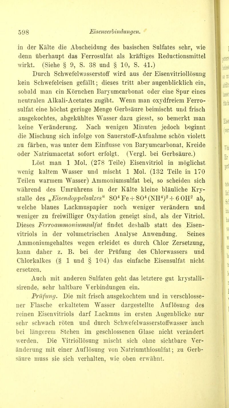 in der Kälte die Abscheidung des basischen Sulfates sehr, wie denn überhaupt das Ferrosulfat als kräftiges Reductionsmittel wirkt. (Siehe § 9, S. 38 und § 10, S. 41.) Durch Schwefelwasserstoff wird aus der Eisenvitriollösung kein Schwefeleisen gefällt; dieses tritt aber augenblicklich ein, sobald man ein Körnchen Baryumcarbonat oder eine Spur eines neutralen Alkali-Acetates zugibt. Wenn man oxydfreiem Ferro- sulfat eine höchst geringe Menge Gerbsäure beimischt und frisch ausgekochtes, abgekühltes Wasser dazu giesst, so bemerkt man keine Veränderung. Nach wenigen Minuten jedoch beginnt die Mischung sich infolge von Sauerstoff-Aufnahme schön violett zu färben, was unter dem Einflüsse von Baryumcarbonat, Kreide oder Natriumacetat sofort erfolgt. (Vergl. bei Gerbsäure.) Löst man 1 Mol. (278 Teile) Eisenvitriol in möglichst wenig kaltem Wasser und mischt 1 Mol. (132 Teile in 170 Teilen warmem Wasser) Ammoniumsulfat bei, so scheiden sich während des Umrührens in der Kälte kleine bläuliche Kry- stalle des »Eisendoppelsalzes S04Fe + S04(NH4)2 + 6 OH2 ab, welche blaues Lackmuspapier noch weniger verändern und weniger zu freiwilliger Oxydation geneigt sind, als der Vitriol. Dieses Ferroammoniumsulfat findet deshalb statt des Eisen- vitriols in der volumetrischen Analyse Anwendung. Seines Ammoniumgehaltes wegen erleidet es durch Chlor Zersetzung, kann daher z. B. bei der Prüfung des Chlorwassers und Chlorkalkes (§ 1 und § 104) das einfache Eisensulfat nicht ersetzen. Auch mit anderen Sulfaten geht das letztere gut krystalli- sirende, sehr haltbare Verbindungen ein. Prüfung. Die mit frisch ausgekochtem und in verschlosse- ner Flasche erkaltetem Wasser dargestellte Auflösung des reinen Eisenvitriols darf Lackmus im ersten Augenblicke nur sehr schwach röten und durch Schwefelwasserstoffwasser auch bei längerem Stehen im geschlossenen Glase nicht verändert werden. Die Vitriollösung mischt sich ohne sichtbare Ver- änderung mit einer Auflösung von Natriumthiosulfat; zu Gerb- säure muss sie sich verhalten, wie oben erwähnt.