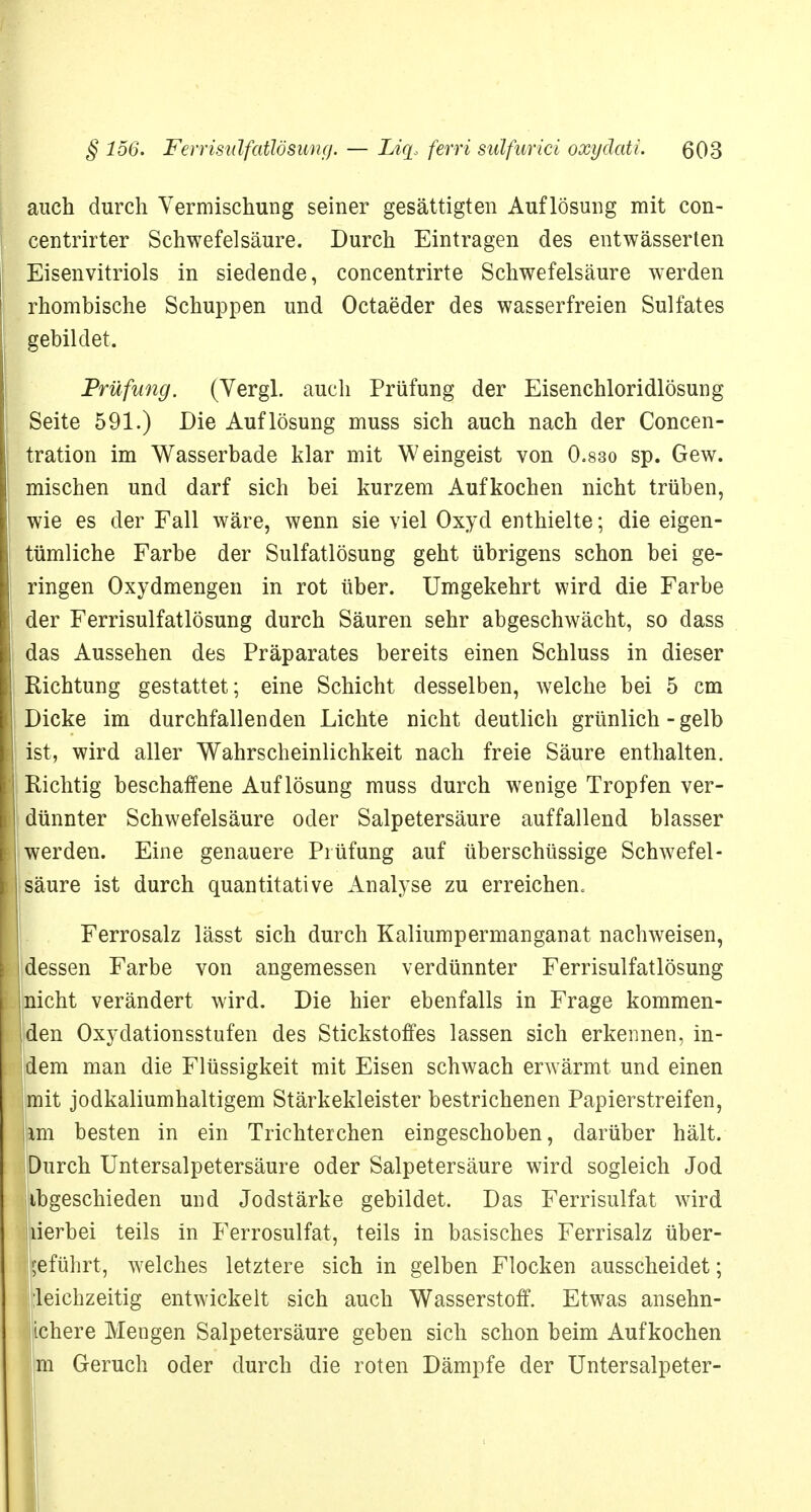 auch durch Vermischung seiner gesättigten Auflösung mit con- centrirter Schwefelsäure. Durch Eintragen des entwässerten Eisenvitriols in siedende, concentrirte Schwefelsäure werden rhombische Schuppen und Octaeder des wasserfreien Sulfates gebildet. Prüfung. (Yergl. auch Prüfung der Eisenchloridlösung Seite 591.) Die Auflösung muss sich auch nach der Concen- tration im Wasserbade klar mit Weingeist von 0.830 sp. Gew. mischen und darf sich bei kurzem Aufkochen nicht trüben, wie es der Fall wäre, wenn sie viel Oxyd enthielte; die eigen- tümliche Farbe der Sulfatlösung geht übrigens schon bei ge- ringen Oxydmengen in rot über. Umgekehrt wird die Farbe der Ferrisulfatlösung durch Säuren sehr abgeschwächt, so dass das Aussehen des Präparates bereits einen Schluss in dieser Richtung gestattet; eine Schicht desselben, welche bei 5 cm Dicke im durchfallenden Lichte nicht deutlich grünlich - gelb ist, wird aller Wahrscheinlichkeit nach freie Säure enthalten. Richtig beschaffene Auflösung muss durch wenige Tropfen ver- dünnter Schwefelsäure oder Salpetersäure auffallend blasser werden. Eine genauere Prüfung auf überschüssige Schwefel- säure ist durch quantitative Analyse zu erreichen« Ferrosalz lässt sich durch Kaliumpermanganat nachweisen, dessen Farbe von angemessen verdünnter Ferrisulfatlösung licht verändert wird. Die hier ebenfalls in Frage kommen- len Oxydationsstufen des Stickstoffes lassen sich erkennen, in- iera man die Flüssigkeit mit Eisen schwach erwärmt und einen lit jodkaliumhaltigem Stärkekleister bestrichenen Papierstreifen, [im besten in ein Trichterchen eingeschoben, darüber hält. Durch Untersalpetersäure oder Salpetersäure wird sogleich Jod tbgeschieden und Jodstärke gebildet. Das Ferrisulfat wird jiierbei teils in Ferrosulfat, teils in basisches Ferrisalz über- geführt, welches letztere sich in gelben Flocken ausscheidet; gleichzeitig entwickelt sich auch Wasserstoff. Etwas ansehn- lichere Mengen Salpetersäure geben sich schon beim Aufkochen m Geruch oder durch die roten Dämpfe der Untersalpeter-