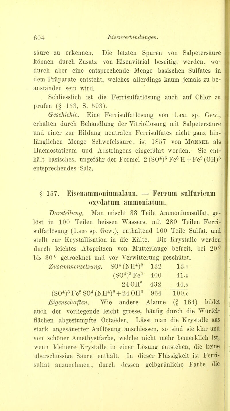 säure zu erkennen. Die letzten Spuren von Salpetersäure können durch Zusatz von Eisenvitriol beseitigt werden, wo- durch aber eine entsprechende Menge basischen Sulfates in dem Präparate entsteht, welches allerdings kaum jemals zu be- anstanden sein wird. Schliesslich ist die Ferrisulfatlösung auch auf Chlor zu prüfen (§ 153, S. 593). Geschichte. Eine Ferrisulfatlösung von 1.454 sp. Gew., erhalten durch Behandlung der Vitriollösung mit Salpetersäure und einer zur Bildung neutralen Ferrisulfates nicht ganz hin- länglichen Menge Schwefelsäure, ist 1857 von Monsel als Haemostaticum und Adstringens eingeführt worden. Sie ent- hält basisches, ungefähr der Formel 2 (SO4)3 Fe3 H + Fe2 (OH)6 entsprechendes Salz. § 157. Ei seil amm onin malauu. — Ferrum suTfuriciiiii oxydatum aiiimoiiiatum. Darstellung. Man mischt 33 Teile Ammoniumsulfat, ge- löst in 100 Teilen heissen Wassers, mit 280 Teilen Ferri- sulfatlösung (1.429 sp. Gew.), enthaltend 100 Teile Sulfat, und stellt zur Krvstallisation in die Kälte. Die Krvstalle werden durch leichtes Abspritzen von Mutterlauge befreit, bei 20° bis 300 getrocknet und vor Verwitterung geschützt. Zusammensetzung. S04(NH4)2 132 13.t (SO4)3 Fe2 400 41.5 24 OH2 432 44.8 (SO4)3 Fe2 SO4 (NH4)2 + 24 OH2 964 tOO.o Eigenschaften. Wie andere Alaune (§ 164) bildet auch der vorliegende leicht grosse, häufig durch die Würfel- flächen abgestumpfte Octaeder. Lässt man die Krystalle aus stark angesäuerter Auflösung anschiessen, so sind sie klar und von schöner Amethystfarbe, welche nicht mehr bemerklich ist, wenn kleinere Krystalle in einer Lösung entstehen, die keine überschüssige Säure enthält. In dieser Flüssigkeit ist Ferri- sulfat anzunehmen, durch dessen gelbgrünliche Farbe die