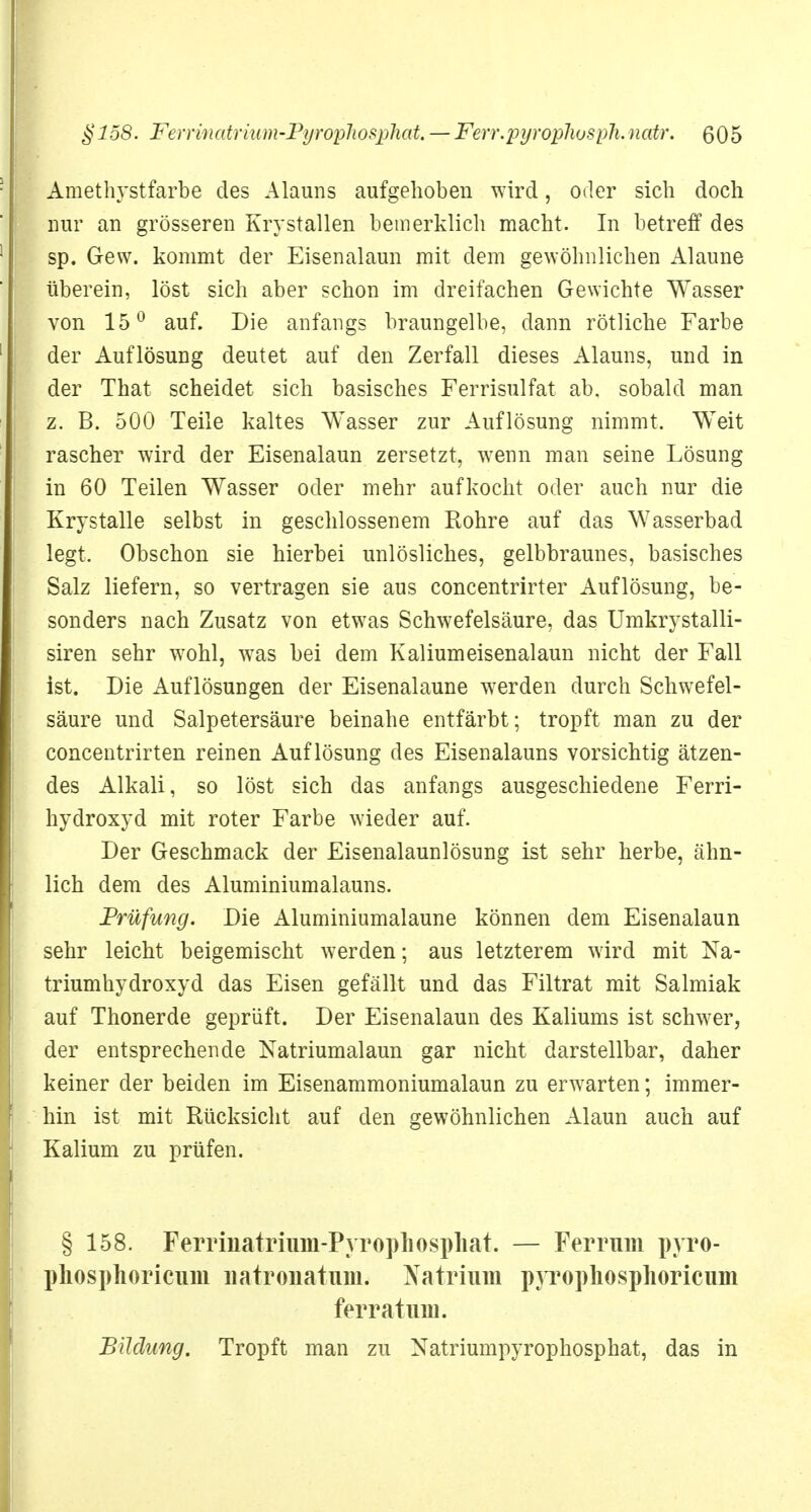 Amethystfarbe des Alauns aufgehoben wird, oder sich doch nur an grösseren Krystallen bemerklich macht. In betreff des sp. Gew. kommt der Eisenalaun mit dem gewöhnlichen Alaune überein, löst sich aber schon im dreifachen Gewichte Wasser von 15° auf. Die anfangs braungelbe, dann rötliche Farbe der Auflösung deutet auf den Zerfall dieses Alauns, und in der That scheidet sich basisches Ferrisulfat ab. sobald man z. B. 500 Teile kaltes Wasser zur Auflösung nimmt. Weit rascher wird der Eisenalaun zersetzt, wenn man seine Lösung in 60 Teilen Wasser oder mehr aufkocht oder auch nur die Krystalle selbst in geschlossenem Rohre auf das Wasserbad legt. Obschon sie hierbei unlösliches, gelbbraunes, basisches Salz liefern, so vertragen sie aus concentrirter Auflösung, be- sonders nach Zusatz von etwas Schwefelsäure, das Umkrystalli- siren sehr wohl, was bei dem Kaliumeisenalaun nicht der Fall ist. Die Auflösungen der Eisenalaune werden durch Schwefel- säure und Salpetersäure beinahe entfärbt; tropft man zu der concentrirten reinen Auflösung des Eisenalauns vorsichtig ätzen- des Alkali, so löst sich das anfangs ausgeschiedene Ferri- hydroxyd mit roter Farbe wieder auf. Der Geschmack der Eisenalaunlösung ist sehr herbe, ähn- lich dem des Aluminiumalauns. Prüfung. Die Aluminiumalaune können dem Eisenalaun sehr leicht beigemischt werden; aus letzterem wird mit Na- triumhydroxyd das Eisen gefällt und das Filtrat mit Salmiak auf Thonerde geprüft. Der Eisenalaun des Kaliums ist schwer, der entsprechende Katriumalaun gar nicht darstellbar, daher keiner der beiden im Eisenammoniumalaun zu erwarten; immer- hin ist mit Rücksicht auf den gewöhnlichen Alaun auch auf Kalium zu prüfen. § 158. Ferrmatrium-Pyropliospliat. — Ferrum pyro- phosphoricum uatrouatum. Natrium pyrophosphoricum ferratum. Bildung. Tropft man zu Natriumpyrophosphat, das in