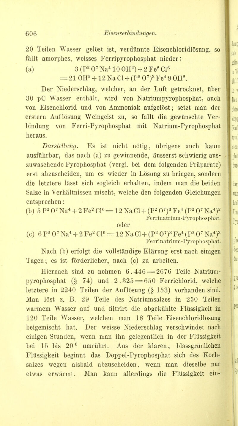 20 Teilen Wasser gelöst ist, verdünnte Eisenchloridlösung, so fällt amorphes, weisses Ferripyrophosphat nieder: (a) 3 (P2 O7 Na410 OH2) + 2 Fe2 Cl6 = 21 OH2 +12 Na Cl + (P2 O7)3 Fe4 9 OH2. Der Niederschlag, welcher, an der Luft getrocknet, über 30 pC Wasser enthält, wird von Natriumpyrophosphat, auch von Eisenchlorid und von Ammoniak aufgelöst; setzt man der erstem Auflösung Weingeist zu, so fällt die gewünschte Ver- bindung von Ferri-Pyrophosphat mit Natrium-Pyrophosphat heraus. Darstellung. Es ist nicht nötig, übrigens auch kaum ausführbar, das nach (a) zu gewinnende, äusserst schwierig aus- zuwaschende Pyrophosphat (vergl. bei dem folgenden Präparate) erst abzuscheiden, um es wieder in Lösung zu bringen, sondern die letztere lässt sich sogleich erhalten, indem man die beiden Salze in Verhältnissen mischt, welche den folgenden Gleichungen entsprechen: (b) 5 P2 O7 Na4 + 2 Fe2 Cl6= 12 NaCl + (P2 O7)3 Fe4 (P2 O7 Na4)2 Ferrinatrium-Pyrophosphat. oder (c) 6 P2 O7 Na4 + 2 Fe2 Cl6 = 12 NaCl + (P2 O7)3 Fe4 (P2 O7 Na4)3 Ferrinatrium-Pyrophosphat. Nach (b) erfolgt die vollständige Klärung erst nach einigen Tagen; es ist förderlicher, nach (c) zu arbeiten. Hiernach sind zu nehmen 6.446 = 2676 Teile Natriuni- pyrophosphat (§ 74) und 2.325 = 65.0 Ferrichlorid, welche letztere in 2240 Teilen der Auflösung (§ 153) vorhanden sind. Man löst z. B. 29 Teile des Natriumsalzes in 250 Teilen warmem Wasser auf und filtrirt die abgekühlte Flüssigkeit in 120 Teile Wasser, welchen man 18 Teile Eisenchloridlösung beigemischt hat. Der weisse Niederschlag verschwindet nach einigen Stunden, wenn man ihn gelegentlich in der Flüssigkeit bei 15 bis 20° umrührt. Aus der klaren, blassgrünlichen Flüssigkeit beginnt das Doppel-Pyrophosphat sich des Koch- salzes wegen alsbald abzuscheiden, wenn man dieselbe nur etwas erwärmt. Man kann allerdings die Flüssigkeit ein-