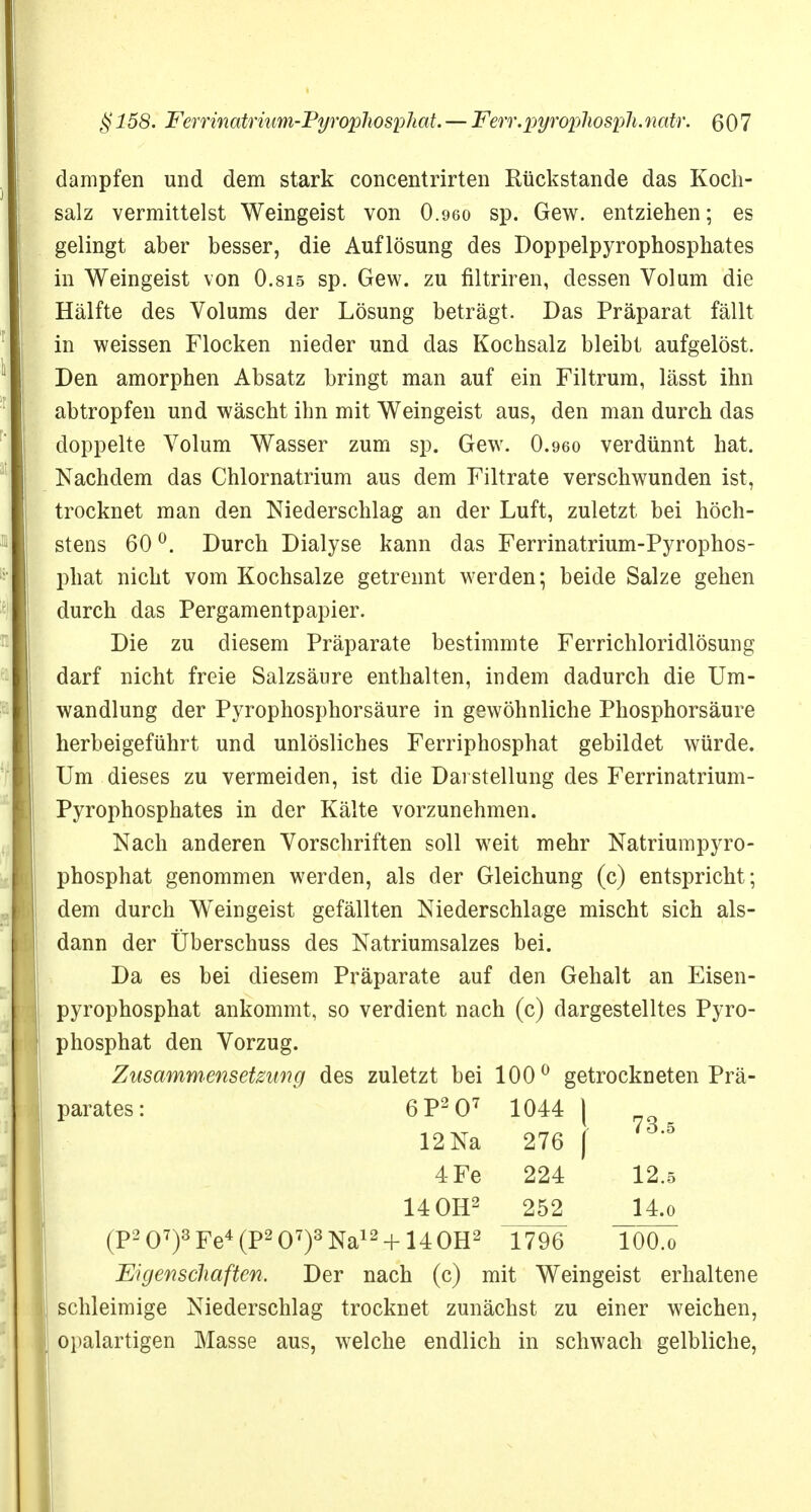 dampfen und dem stark concentrirten Rückstände das Koch- salz vermittelst Weingeist von O.960 sp. Gew. entziehen; es gelingt aber besser, die Auflösung des Doppelpyrophosphates in Weingeist von O.sis sp. Gew. zu filtriren, dessen Volum die Hälfte des Volums der Lösung beträgt. Das Präparat fällt in weissen Flocken nieder und das Kochsalz bleibt aufgelöst. Den amorphen Absatz bringt man auf ein Filtrum, lässt ihn abtropfen und wäscht ihn mit Weingeist aus, den man durch das doppelte Volum Wasser zum sp. Gew. 0.960 verdünnt hat. Nachdem das Chlornatrium aus dem Filtrate verschwunden ist, trocknet man den Niederschlag an der Luft, zuletzt bei höch- stens 60 °. Durch Dialyse kann das Ferrinatrium-Pyrophos- phat nicht vom Kochsalze getrennt werden; beide Salze gehen durch das Pergamentpapier. Die zu diesem Präparate bestimmte Ferrichloridlösung darf nicht freie Salzsäure enthalten, indem dadurch die Um- wandlung der Pyrophosphorsäure in gewöhnliche Phosphorsäure herbeigeführt und unlösliches Ferriphosphat gebildet würde. Um dieses zu vermeiden, ist die Darstellung des Ferrinatrium- Pyrophosphates in der Kälte vorzunehmen. Nach anderen Vorschriften soll weit mehr Natriumpyro- phosphat genommen werden, als der Gleichung (c) entspricht; dem durch Weingeist gefällten Niederschlage mischt sich als- dann der Überschuss des Natriumsalzes bei. Da es bei diesem Präparate auf den Gehalt an Eisen- 1 pyrophosphat ankommt, so verdient nach (c) dargestelltes Pyro- I phosphat den Vorzug. Zusammensetzung des zuletzt bei 100° getrockneten Prä- parates: 6P207 1044 \ 12 Na 276 | 4 Fe 224 12.5 14 OH2 252 14.o (P207)3Fe4(P207)3Na12 + 140H2 1796 T0O.0 Eigenschaften. Der nach (c) mit Weingeist erhaltene schleimige Niederschlag trocknet zunächst zu einer weichen, | opalartigen Masse aus, welche endlich in schwach gelbliche,