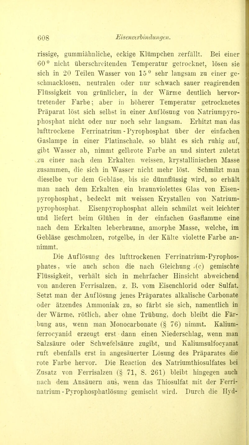 rissige, gummiähnliclie, eckige Klümpchen zerfällt. Bei einer 60° nicht überschreitenden Temperatur getrocknet, lösen sie sich in 20 Teilen Wasser von 15° sehr langsam zu einer ge- schmacklosen, neutralen oder nur schwach sauer reagirenden Flüssigkeit von grünlicher, in der Wärme deutlich hervor- tretender Farbe: aber in höherer Temperatur getrocknetes Präparat löst sich selbst in einer Auflösung von Natriumpyro- phosphat nicht oder nur noch sehr langsam. Erhitzt man das lufttrockene Ferrinatrium - Pyrophosphat über der einfachen Gaslampe in einer Platinschale, so bläht es sich ruhig auf, gibt Wasser ab, nimmt gelbrote Farbe an und sintert zuletzt zu einer nach dem Erkalten weissen, krystallinischen Masse zusammen, die sich in Wasser nicht mehr löst. Schmilzt man dieselbe vor dem Gebläse, bis sie dünnflüssig wird, so erhält man nach dem Erkalten ein braunviolettes Glas von Eisen- pyrophosphat, bedeckt mit weissen Krystallen von Xatrium- pyrophosphat. Eisenpyrophosphat allein schmilzt weit leichter und liefert beim Glühen in der einfachen Gasflamme eine nach dem Erkalten leberbraune, amorphe Masse, welche, im Gebläse geschmolzen, rotgelbe, in der Kälte violette Farbe an- nimmt. Die Auflösung des lufttrockenen Ferrinatrium-Pyrophos- phates. wie auch schon die nach Gleichung ,(c) gemischte Flüssigkeit, verhält sich in mehrfacher Hinsicht abweichend von anderen Ferrisalzen, z. B. vom Eisenchlorid oder Sulfat. Setzt man der Auflösung jenes Präparates alkalische Carbonate oder ätzendes Ammoniak zu, so färbt sie sich, namentlich in der Wärme, rötlich, aber ohne Trübung, doch bleibt die Fär- bung aus, wenn man Monocarbonate (§ 76) nimmt. Kalium- terroeyanid erzeugt erst dann einen Niederschlag, wenn man Salzsäure oder Schwefelsäure zugibt, und Kaliumsulfocyanat ruft ebenfalls erst in angesäuerter Lösung des Präparates die rote Farbe hervor. Die Reaction des Natriumthiosulfates bei Zusatz von Ferrisalzen (§ 71, S. 261) bleibt hingegen auch nach dem Ansäuern aus, wenn das Thiosulfat mit der Ferri- natrium-Pyrophosphatlösung gemischt wird. Durch die Hyd-