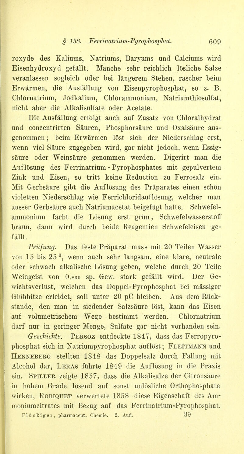 roxyde des Kaliums, Natriums, Baryums und Calciums wird Eisenhydroxyd gefällt. Manche sehr reichlich lösliche Salze veranlassen sogleich oder bei längerem Stehen, rascher beim Erwärmen, die Ausfällung von Eisenpyrophosphat, so z. B. Chlornatrium, Jodkalium, Chlorammonium, Natriumthiosulfat, nicht aber die Alkalisulfate oder Acetate. Die Ausfällung erfolgt auch auf Zusatz von Chloralhydrat und concentrirten Säuren, Phosphorsäure und Oxalsäure aus- genommen ; beim Erwärmen löst sich der Niederschlag erst, wenn viel Säure zugegeben wird, gar nicht jedoch, wenn Essig- säure oder Weinsäure genommen werden. Digerirt man die Auflösung des Ferrinatrium - Pyrophosphates mit gepulvertem Zink und Eisen, so tritt keine Reduction zu Ferrosalz ein. Mit Gerbsäure gibt die Auflösung des Präparates einen schön violetten Niederschlag wie Ferrichloridauflösung, welcher man ausser Gerbsäure auch Natriumacetat beigefügt hatte. Schwefel- ammonium färbt die Lösung erst grün, Schwefelwasserstoff braun, dann wird durch beide Reagentien Schwefeleisen ge- fällt. Prüfling. Das feste Präparat muss mit 20 Teilen Wasser von 15 bis 25°, wenn auch sehr langsam, eine klare, neutrale oder schwach alkalische Lösung geben, welche durch 20 Teile Weingeist von 0.830 sp. Gew. stark gefällt wird. Der Ge- wichtsverlust, welchen das Doppel-Pyrophosphat bei mässiger Glühhitze erleidet, soll unter 20 pC bleiben. Aus dem Rück- stände, den man in siedender Salzsäure löst, kann das Eisen auf volumetrischem Wege bestimmt werden. Chlornatrium darf nur in geringer Menge, Sulfate gar nicht vorhanden sein. Geschichte. Persoz entdeckte 1847, dass das Ferropyro- phosphat sich in Natriumpyrophosphat auflöst; Fleitmann und Henneberg stellten 1848 das Doppelsalz durch Fällung mit Alcohol dar, Leras führte 1849 die Auflösung in die Praxis ein. Spiller zeigte 1857, dass die Alkalisalze der Citronsäure in hohem Grade lösend auf sonst unlösliche Orthophosphate wirken, Robiquet verwertete 1858 diese Eigenschaft des Am- moniumcitrates mit Bezug auf das Ferrinatrium-Pyrophosphat. Flückiger, pliarmaceut. Chemie. 2. Aufl. 39