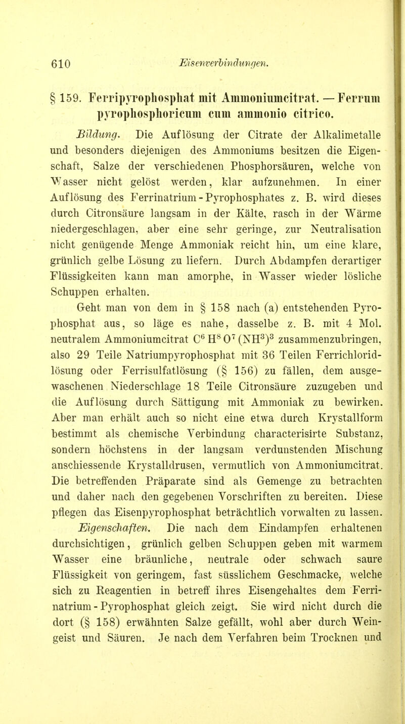 § 159. Ferripyropliosphat mit Ammoniumcitrat. — Ferrum pyrophosphoricum cum ammouio citrico. Bildung. Die Auflösung der Citrate der Alkalimetalle und besonders diejenigen des Ammoniums besitzen die Eigen- schaft, Salze der verschiedenen Phosphorsäuren, welche von Wasser nicht gelöst werden, klar aufzunehmen. In einer Auflösung des Ferrinatrium - Pyrophosphates z. B. wird dieses durch Citronsäure langsam in der Kälte, rasch in der Wärme niedergeschlagen, aber eine sehr geringe, zur Neutralisation nicht genügende Menge Ammoniak reicht hin, um eine klare, grünlich gelbe Lösung zu liefern. Durch Abdampfen derartiger Flüssigkeiten kann man amorphe, in Wasser wieder lösliche Schuppen erhalten. Geht man von dem in § 158 nach (a) entstehenden Pyro- phosphat aus, so läge es nahe, dasselbe z. B. mit 4 Mol. neutralem Ammoniumcitrat C6H807(NH3)3 zusammenzubringen, also 29 Teile Natriumpyrophosphat mit 36 Teilen Ferrichlorid- lösung oder Ferrisulfatlösung (§ 156) zu fällen, dem ausge- waschenen Niederschlage 18 Teile Citronsäure zuzugeben und die Auflösung durch Sättigung mit Ammoniak zu bewirken. Aber man erhält auch so nicht eine etwa durch Krystallform bestimmt als chemische Verbindung characterisirte Substanz, sondern höchstens in der langsam verdunstenden Mischung anschiessende Krystalldrusen, vermutlich von Ammoniumcitrat. Die betreffenden Präparate sind als Gemenge zu betrachten und daher nach den gegebeneu Vorschriften zu bereiten. Diese pflegen das Eisenpyrophosphat beträchtlich vorwalten zu lassen. Eigenschaften. Die nach dem Eindampfen erhaltenen durchsichtigen, grünlich gelben Schuppen geben mit warmem Wasser eine bräunliche, neutrale oder schwach saure Flüssigkeit von geringem, fast süsslichem Geschmacke, welche sich zu Reagentien in betreff ihres Eisengehaltes dem Ferri- natrium - Pyrophosphat gleich zeigt. Sie wird nicht durch die dort (§ 158) erwähnten Salze gefällt, wohl aber durch Wein- geist und Säuren. Je nach dem Verfahren beim Trocknen und