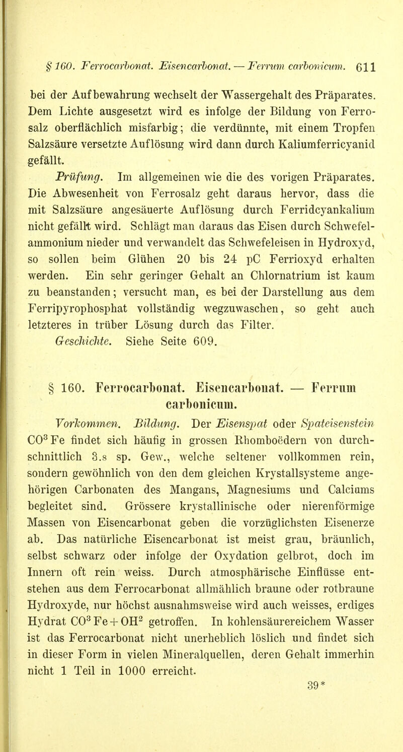 bei der Aufbewahrung wechselt der Wassergehalt des Präparates. Dem Lichte ausgesetzt wird es infolge der Bildung von Ferro- salz oberflächlich misfarbig; die verdünnte, mit einem Tropfen Salzsäure versetzte Auflösung wird dann durch Kaliumferricyanid gefällt. Prüfung. Im allgemeinen wie die des vorigen Präparates. Die Abwesenheit von Ferrosalz geht daraus hervor, dass die mit Salzsäure angesäuerte Auflösung durch Ferridcyankalium nicht gefällt wird. Schlägt man daraus das Eisen durch Schwefel- ammonium nieder und verwandelt das Schwefeleisen in Hydroxyd, so sollen beim Glühen 20 bis 24 pC Ferrioxyd erhalten werden. Ein sehr geringer Gehalt an Chlornatrium ist kaum zu beanstanden; versucht man, es bei der Darstellung aus dem Ferripyrophosphat vollständig wTegzuwaschen, so geht auch letzteres in trüber Lösung durch das Filter. Geschichte. Siehe Seite 609. § 160. Ferrocarbonat. Eisencarbonat. — Ferrum carbonicum. Vorkommen. Bildung. Der Eisenspat oder Spateisenstein CO3 Fe findet sich häufig in grossen Rhomboedern von durch- schnittlich 3.8 sp. Gew., welche seltener vollkommen rein, sondern gewöhnlich von den dem gleichen Krystallsysteme ange- hörigen Carbonaten des Mangans, Magnesiums und Calciums begleitet sind. Grössere krystallinische oder nierenförmige Massen von Eisencarbonat geben die vorzüglichsten Eisenerze ab. Das natürliche Eisencarbonat ist meist grau, bräunlich, selbst schwarz oder infolge der Oxydation gelbrot, doch im Innern oft rein weiss. Durch atmosphärische Einflüsse ent- stehen aus dem Ferrocarbonat allmählich braune oder rotbraune Hydroxyde, nur höchst ausnahmsweise wird auch weisses, erdiges Hydrat CO3 Fe + OH2 getroffen. In kohlensäurereichem Wasser ist das Ferrocarbonat nicht unerheblich löslich und findet sich in dieser Form in vielen Mineralquellen, deren Gehalt immerhin nicht 1 Teil in 1000 erreicht. 39*