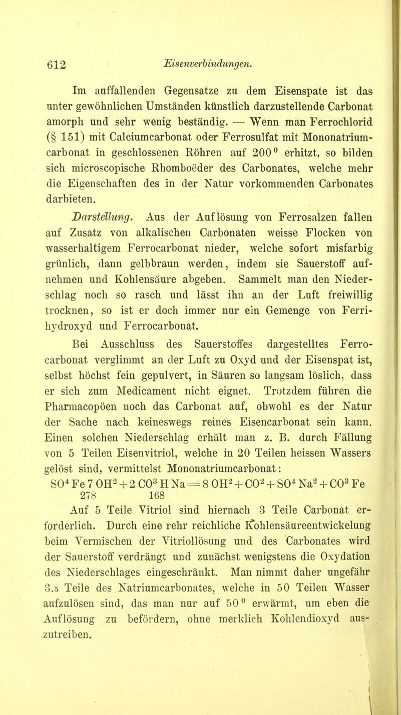 Im auffallenden Gegensatze zu dem Eisenspate ist das unter gewöhnlichen Umständen künstlich darzustellende Carbonat amorph und sehr wenig beständig. — Wenn man Ferrochlorid (§ 151) mit Calciumcarbonat oder Ferrosulfat mit Mononatrium- carbonat in geschlossenen Röhren auf 200° erhitzt, so bilden sich microscopische Rhomboeder des Carbonates, welche mehr die Eigenschaften des in der Natur vorkommenden Carbonates darbieten. Darstellung. Aus der Auflösung von Ferrosalzen fallen auf Zusatz von alkalischen Carbonaten weisse Flocken von wasserhaltigem Ferrocarbonat nieder, welche sofort misfarbig grünlich, dann gelbbraun werden, indem sie Sauerstoff auf- nehmen und Kohlensäure abgeben. Sammelt man den Nieder- schlag noch so rasch und lässt ihn an der Luft freiwillig trocknen, so ist er doch immer nur ein Gemenge von Ferri- hydroxyd und Ferrocarbonat. Bei Ausschluss des Sauerstoffes dargestelltes Ferro- carbonat verglimmt an der Luft zu Oxyd und der Eisenspat ist, selbst höchst fein gepulvert, in Säuren so langsam löslich, dass er sich zum Medicament nicht eignet. Trotzdem führen die Pharmacopöen noch das Carbonat auf, obwohl es der Natur der Sache nach keineswegs reines Eisencarbonat sein kann. Einen solchen Niederschlag erhält man z. B. durch Fällung von 5 Teilen Eisenvitriol, welche in 20 Teilen heissen Wassers gelöst sind, vermittelst Mononatriumcarbonat: SO4 Fe 7 OH2+ 2 CO3 H Na = 8 OH2 + CO2 + SO4 Na2 + CO3 Fe 278 168 Auf 5 Teile Vitriol sind hiernach 3 Teile Carbonat er- forderlich. Durch eine rehr reichliche K*ohlensäureentwickelung beim Vermischen der Vitriollösung und des Carbonates wird der Sauerstoff verdrängt und zunächst wenigstens die Oxydation des Niederschlages eingeschränkt. Man nimmt daher ungefähr 3.5 Teile des Natriumcarbonates, welche in 50 Teilen Wasser aufzulösen sind, das man nur auf 500 erwärmt, um eben die Auflösung zu befördern, ohne merklich Kohlendioxyd aus- zutreiben. i 1