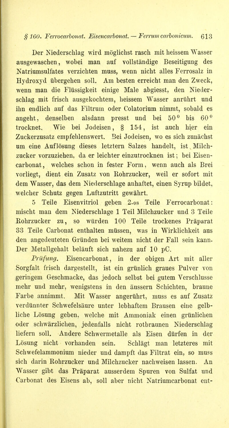 Der Niederschlag wird möglichst rasch mit heissem Wasser ausgewaschen, wobei man auf vollständige Beseitigung des Natriumsulfates verzichten muss, wenn nicht alles Ferrosalz in Hydroxyd übergehen soll. Am besten erreicht man den Zweck, wenn man die Flüssigkeit einige Male abgiesst, den Nieder- schlag mit frisch ausgekochtem, heissem Wasser anrührt und ihn endlich auf das Filtrum oder Colatorium nimmt, sobald es angeht, denselben alsdann presst und bei 50° bis 60° trocknet. Wie bei Jodeisen, § 154, ist auch hier ein Zuckerzusatz empfehlenswert. Bei Jodeisen, wo es sich zunächst um eine Auflösung dieses letztern Salzes handelt, ist Milch- zucker vorzuziehen, da er leichter einzutrocknen ist; bei Eisen- carbonat, welches schon in fester Form, wenn auch als Brei vorliegt, dient ein Zusatz von Rohrzucker, weil er sofort mit dem Wasser, das dem Niederschlage anhaftet, einen Syrup bildet, welcher Schutz gegen Luftzutritt gewährt. 5 Teile Eisenvitriol geben 2.os Teile Ferrocarbonat: mischt man dem Niederschlage 1 Teil Milchzucker und 3 Teile Eohrzucker zu, so würden 100 Teile trockenes Präparat 33 Teile Carbonat enthalten müssen, was in Wirklichkeit aus den angedeuteten Gründen bei weitem nicht der Fall sein kann. Der Metallgehalt beläuft sich nahezu auf 10 pC. Prüfung. Eisencarbonat, in der obigen Art mit aller Sorgfalt frisch dargestellt, ist ein grünlich graues Pulver von geringem Geschmacke, das jedoch selbst bei gutem Verschlusse mehr und mehr, wenigstens in den äussern Schichten, braune Farbe annimmt. Mit Wasser angerührt, muss es auf Zusatz verdünnter Schwefelsäure unter lebhaftem Brausen eine gelb- liche Lösung geben, welche mit Ammoniak einen grünlichen oder schwärzlichen, jedenfalls nicht rotbraunen Niederschlag liefern soll. Andere Schwermetalle als Eisen dürfen in der Lösung nicht vorhanden sein. Schlägt man letzteres mit Schwefelammonium nieder und dampft das Filtrat ein, so muss sich darin Rohrzucker und Milchzucker nachweisen lassen. An Wasser gibt das Präparat ausserdem Spuren von Sulfat und Carbonat des Eisens ab, soll aber nicht Natriumcarbonat ent-