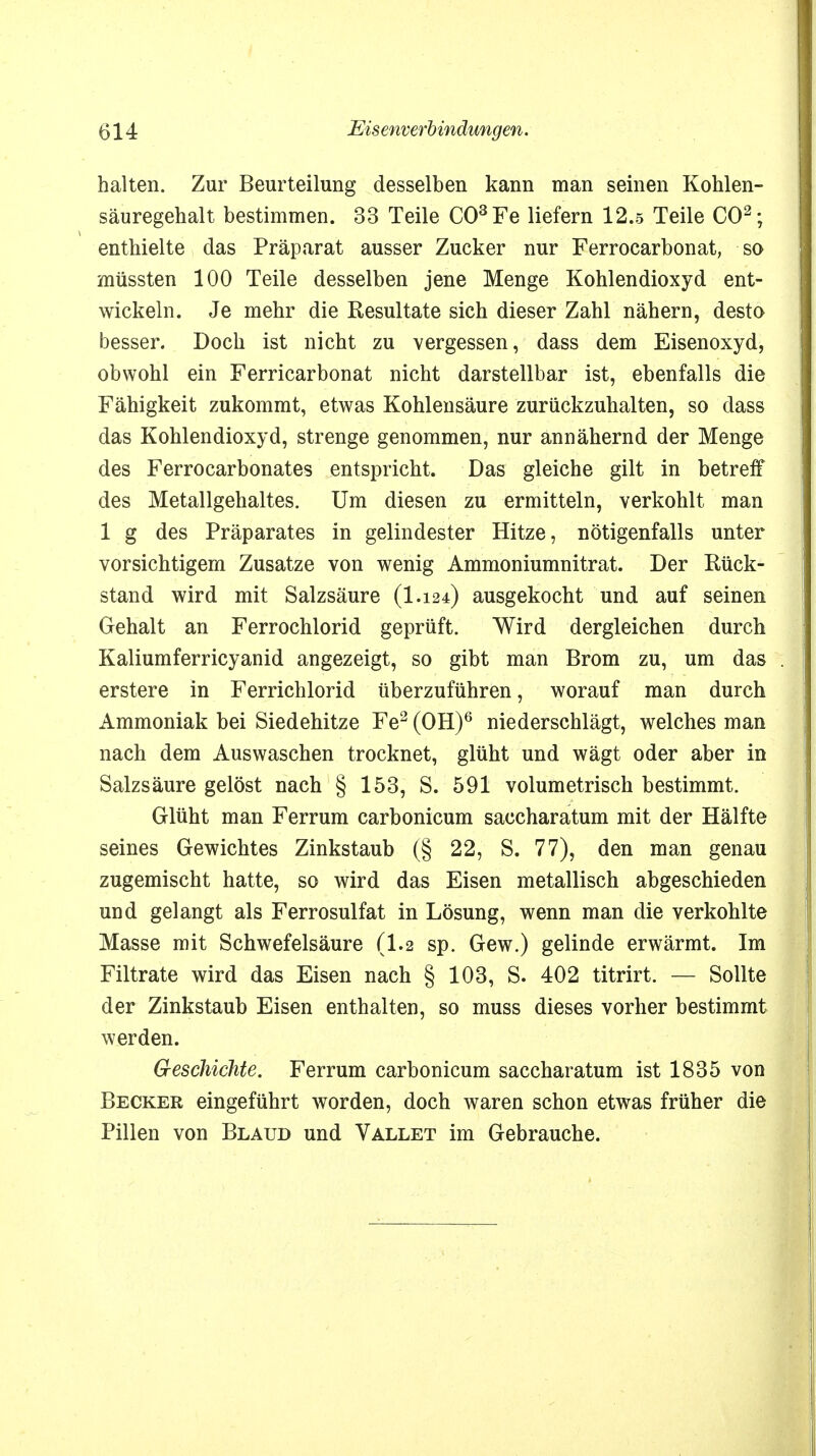 halten. Zur Beurteilung desselben kann man seinen Kohlen- säuregehalt bestimmen. 33 Teile CO3Fe liefern 12.5 Teile CO2; enthielte das Präparat ausser Zucker nur Ferrocarbonat, so müssten 100 Teile desselben jene Menge Kohlendioxyd ent- wickeln. Je mehr die Resultate sich dieser Zahl nähern, desto besser. Doch ist nicht zu vergessen, dass dem Eisenoxyd, obwohl ein Ferricarbonat nicht darstellbar ist, ebenfalls die Fähigkeit zukommt, etwas Kohlensäure zurückzuhalten, so dass das Kohlendioxyd, strenge genommen, nur annähernd der Menge des Ferrocarbonates entspricht. Das gleiche gilt in betreff des Metallgehaltes. Um diesen zu ermitteln, verkohlt man 1 g des Präparates in gelindester Hitze, nötigenfalls unter vorsichtigem Zusätze von wenig Ammoniumnitrat. Der Rück- stand wird mit Salzsäure (I.124) ausgekocht und auf seinen Gehalt an Ferrochlorid geprüft. Wird dergleichen durch Kaliumferricyanid angezeigt, so gibt man Brom zu, um das erstere in Ferrichlorid überzuführen, worauf man durch Ammoniak bei Siedehitze Fe2 (OH)6 niederschlägt, welches man nach dem Auswaschen trocknet, glüht und wägt oder aber in Salzsäure gelöst nach § 153, S. 591 volumetrisch bestimmt. Glüht man Ferrum carbonicum saccharatum mit der Hälfte seines Gewichtes Zinkstaub (§ 22, S. 77), den man genau zugemischt hatte, so wird das Eisen metallisch abgeschieden und gelangt als Ferrosulfat in Lösung, wenn man die verkohlte Masse mit Schwefelsäure (1.2 sp. Gew.) gelinde erwärmt. Im Filtrate wird das Eisen nach § 103, S. 402 titrirt. — Sollte der Zinkstaub Eisen enthalten, so muss dieses vorher bestimmt werden. Geschichte. Ferrum carbonicum saccharatum ist 1835 von Becker eingeführt worden, doch waren schon etwas früher die Pillen von Blaud und Vallet im Gebrauche.