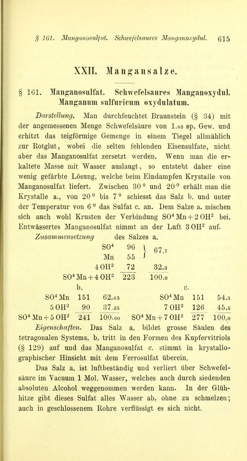 XXII. M a n g a n s a 1 z e. § 161. Manganosulfat. Schwefelsaures Manganoxydul. Manganuni sulfuricum oxydulatum. Darstellung. Man durchfeuchtet Braunstein (§ 34) mit der angemessenen Menge Schwefelsäure von 1.83 sp. Gew. und erhitzt das teigförmige Gemenge in einem Tiegel allmählich zur Rotglut, wobei die selten fehlenden Eisensulfate, nicht aber das Manganosulfat zersetzt werden. Wenn man die er- kaltete Masse mit Wasser auslaugt, so entsteht daher eine wenig gefärbte Lösung, welche beim Eindampfen Krystalle von Manganosulfat liefert. Zwischen 30 0 und 20 0 erhält man die Krystalle a., von 200 bis 7 0 schiesst das Salz b. und unter der Temperatur von 6 0 das Sulfat c. an. Dem Salze a. mischen sich auch wohl Krusten der Verbindung SO4 Mn + 2 OH2 bei. Entwässertes Manganosulfat nimmt an der Luft 3 OH2 auf. Zusammensetzung des Salzes a. SO4 96 | 67.7 Mn 55 4 OH2 72 32.3 S04Mn + 4 0H2 223 TÖÖö b. c. S04Mn 151 62.65 S04Mn 151 54.5 5 OH2 37.35 7 OH2 126 45.5 S04Mn + 5 0H2 241 IOO.00 S04Mn + 7 0H2 277 lOO.o Eigenschaften. Das Salz a. bildet grosse Säulen des tetragonalen Systems, b. tritt in den Formen des Kupfervitriols (§ 129) auf und das Manganosulfat c. stimmt in krystallo- graphischer Hinsicht mit dem Ferrosulfat überein. Das Salz a. ist luftbeständig und verliert über Schwefel- säure im Yacuum 1 Mol. Wasser, welches auch durch siedenden absoluten Alcohol weggenommen werden kann. In der Glüh- hitze gibt dieses Sulfat alles Wasser ab, ohne zu schmelzen; auch in geschlossenem Rohre verflüssigt es sich nicht.