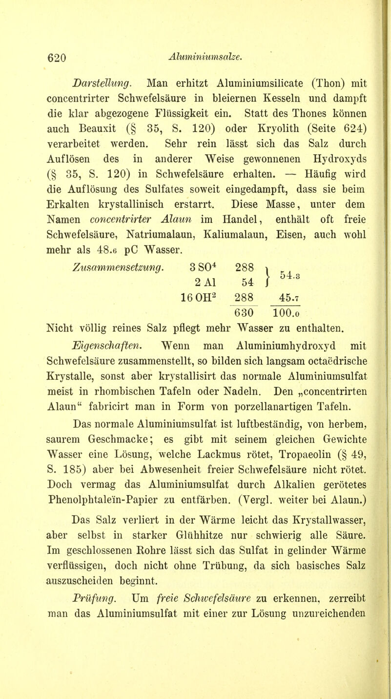 Darstellung. Man erhitzt Aluminiumsilicate (Thon) mit concentrirter Schwefelsäure in bleiernen Kesseln und dampft die klar abgezogene Flüssigkeit ein. Statt des Thones können auch Beauxit (§ 35, S. 120) oder Kryolith (Seite 624) verarbeitet werden. Sehr rein lässt sich das Salz durch Auflösen des in anderer Weise gewonnenen Hydroxyds (§ 35, S. 120) in Schwefelsäure erhalten. — Häufig wird die Auflösung des Sulfates soweit eingedampft, dass sie beim Erkalten krystallinisch erstarrt. Diese Masse, unter dem Namen concentrirter Alaun im Handel, enthält oft freie Schwefelsäure, Natriumalaun, Kaliumalaun, Eisen, auch wohl mehr als 48.6 pC Wasser. Zusammensetzung. 3 SO4 288 \ Nicht völlig reines Salz pflegt mehr Wasser zu enthalten. Eigenschaften. Wenn man Aluminiumhydroxyd mit Schwefelsäure zusammenstellt, so bilden sich langsam octaedrische Krystalle, sonst aber krystallisirt das normale Aluminiumsulfat meist in rhombischen Tafeln oder Nadeln. Den „concentrirten Alaun fabricirt man in Form von porzellanartigen Tafeln. Das normale Aluminiumsulfat ist luftbeständig, von herbem, saurem Geschmacke; es gibt mit seinem gleichen Gewichte Wasser eine Lösung, welche Lackmus rötet, Tropaeolin (§ 49, S. 185) aber bei Abwesenheit freier Schwefelsäure nicht rötet. Doch vermag das Aluminiumsulfat durch Alkalien gerötetes Phenolphtalein-Papier zu entfärben. (Vergl. weiter bei Alaun.) Das Salz verliert in der Wärme leicht das Krystallwasser, aber selbst in starker Glühhitze nur schwierig alle Säure. Im geschlossenen Rohre lässt sich das Sulfat in gelinder Wärme verflüssigen, doch nicht ohne Trübung, da sich basisches Salz auszuscheiden beginnt. Prüfung. Um freie Schwefeismire zu erkennen, zerreibt man das Aluminiumsulfat mit einer zur Lösung unzureichenden 2 AI 16 OH2 54 288 630 45.7 lOO.o