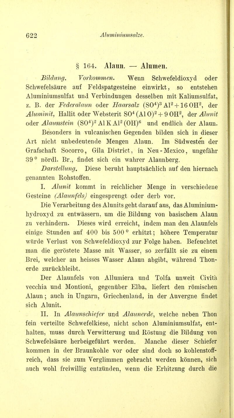 § 164. Alaun. — Alumen. Bildung. Vorkommen. Wenn Schwefeldioxyd oder Schwefelsäure auf Feldspatgesteine einwirkt, so entstehen Aluminiumsulfat und Verbindungen desselben mit Kaliumsulfat, z. B. der Federalaun oder Haarsalz (SO4)3 AI2+ 16 OH2, der Aluminit, Hallit oder Websterit SO4 (AI 0)2 + 9 OH2, der Älunit oder Alaunstein (SO4)2 AI KAI2 (OH)6 und endlich der Alaun. Besonders in vulcanischen Gegenden bilden sich in dieser Art nicht unbedeutende Mengen Alaun. Im Südweste'n der Grafschaft Socorro, Gila District, in Neu-Mexico, ungefähr 390 nördl. Br., findet sich ein wahrer Alaunberg. Darstellung. Diese beruht hauptsächlich auf den hiernach genannten Rohstoffen. I. Alunit kommt in reichlicher Menge in verschiedene Gesteine (Alaunfels) eingesprengt oder derb vor. Die Verarbeitung des Alunits geht darauf aus, das Aluminium- hydroxyd zu entwässern, um die Bildung von basischem Alaun zu verhindern. Dieses wird erreicht, indem man den Alaunfels einige Stunden auf 400 bis 500° erhitzt; höhere Temperatur würde Verlust von Schwefeldioxyd zur Folge haben. Befeuchtet man die geröstete Masse mit Wasser, so zerfällt sie zu einem Brei, welcher an heisses Wasser Alaun abgibt, während Thon- erde zurückbleibt. Der Alaunfels von Allumiera und Tolfa unweit Civitä vecchia und Montioni, gegenüber Elba, liefert den römischen Alaun; auch in Ungarn, Griechenland, in der Auvergne findet sich Alunit. II. In Alatinschiefer und Alaunerde, welche neben Thon fein verteilte Schwefelkiese, nicht schon Aluminiumsulfat, ent- halten, muss durch Verwitterung und Röstung die Bildung von Schwefelsäure herbeigeführt werden. Manche dieser Schiefer kommen in der Braunkohle vor oder sind doch so kohlenstoff- reich, dass sie zum Verglimmen gebracht werden können, sich auch wohl freiwillig entzünden, wenn die Erhitzung durch die