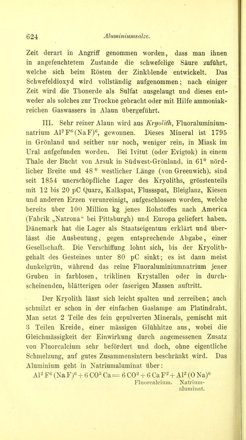 Zeit derart in Angriff genommen worden, dass man ihnen in angefeuchtetem Zustande die schwefelige Säure zuführt, welche sich beim Rösten der Zinkblende entwickelt. Das Schwefeldioxyd wird vollständig aufgenommen; nach einiger Zeit wird die Thonerde als Sulfat ausgelaugt und dieses ent- weder als solches zur Trockne gebracht oder mit Hilfe ammoniak- reichen Gaswassers in Alaun übergeführt. III. Sehr reiner Alaun wird aus Kryolifh, Fluoraluminium- natrium Al2Fö(NaF)6, gewonnen. Dieses Mineral ist 1795 in Grönland und seither nur noch, weniger rein, in Miask im Ural aufgefunden worden. Bei Ivitut (oder Evigtok) in einem Thale der Bucht von Arsuk in Südwest-Grönland, in 61° nörd- licher Breite und 48 0 westlicher Länge (von Greenwich), sind seit 1854 unerschöpfliche Lager des Kryoliths, grösstenteils mit 12 bis 20 pC Quarz, Kalkspat, Flussspat, Bleiglanz, Kiesen und anderen Erzen verunreinigt, aufgeschlossen worden, welche bereits über 100 Million kg jenes Rohstoffes nach America (Fabrik „Natrona bei Pittsburgh) und Europa geliefert haben. Dänemark hat die Lager als Staatseigentum erklärt und über- lässt die Ausbeutung, gegen entsprechende Abgabe, einer Gesellschaft. Die Verschiffung lohnt sich, bis der Kryolith- gehalt des Gesteines unter 80 pC sinkt; es ist dann meist dunkelgrün, während das reine Fluoraluminiumnatrium jener Gruben in farblosen, triklinen Krystallen oder in durch- scheinenden, blätterigen oder faserigen Massen auftritt. Der Kryolith lässt sich leicht spalten und zerreiben; auch schmilzt er schon in der einfachen Gaslampe am Platindraht. Man setzt 2 Teile des fein gepulverten Minerals, gemischt mit 3 Teilen Kreide, einer massigen Glühhitze aus, wobei die Gleichmässigkeit der Einwirkung durch angemessenen Zusatz von Fluorcalcium sehr befördert und doch, ohne eigentliche Schmelzung, auf gutes Zusammensintern beschränkt wird. Das Aluminium geht in Natriumaluminat über: AI2 F6 (Na F)6 + 6 CO3 Ca = 6 CO2 + 6 Ca F2 + AI2 (0 Na)6 Fluorcalcium. Natrium- aluminat.