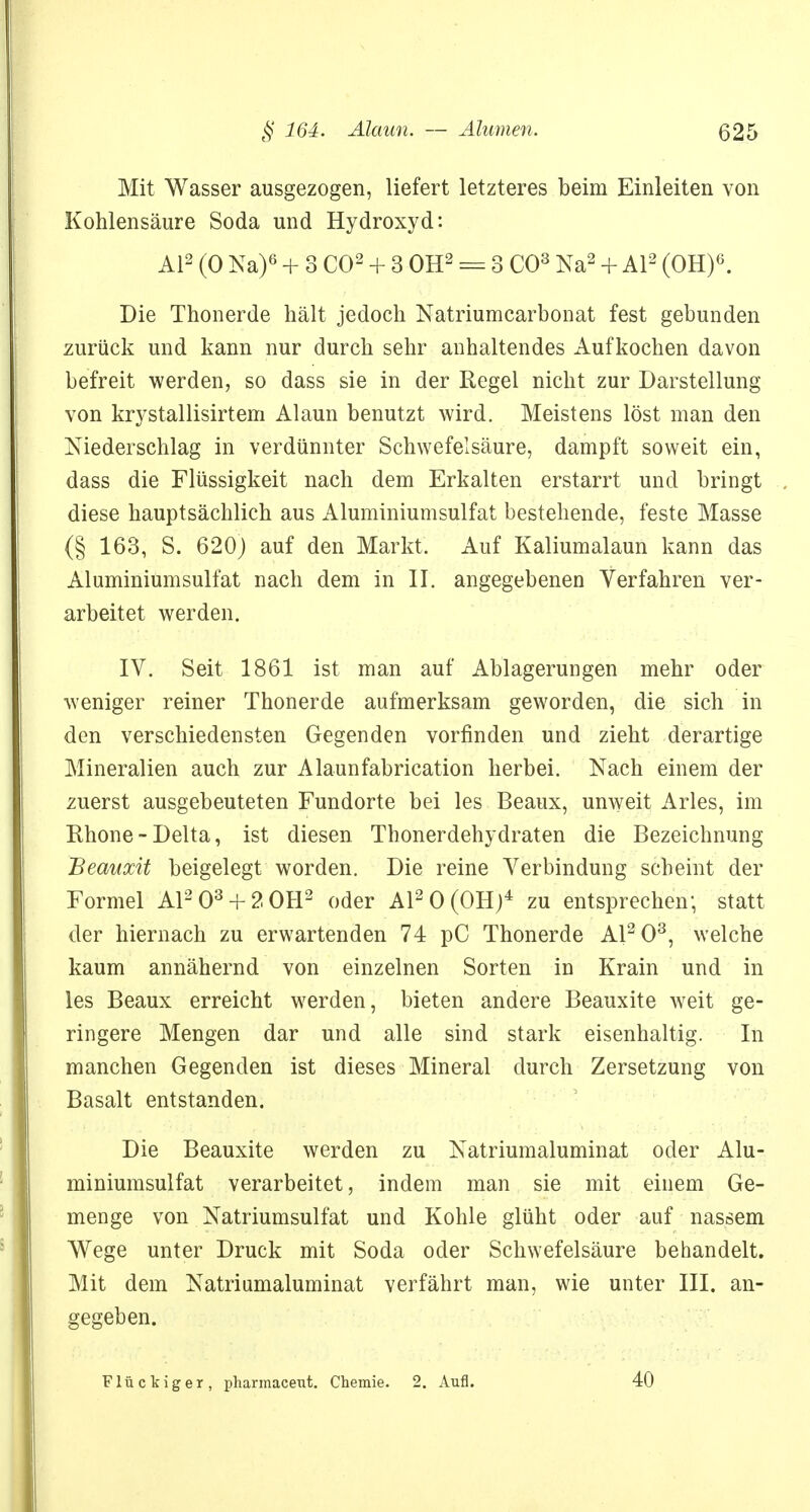 Mit Wasser ausgezogen, liefert letzteres beim Einleiten von Kohlensäure Soda und Hydroxyd: AI2 (0 Na)6 + 3 CO2 + 3 OH2 = 3 CO3 Na2 + AI2 (OH)6. Die Thonerde hält jedoch Natriumcarbonat fest gebunden zurück und kann nur durch sehr anhaltendes Aufkochen davon befreit werden, so dass sie in der Regel nicht zur Darstellung von krystallisirtem Alaun benutzt wird. Meistens löst man den Niederschlag in verdünnter Schwefelsäure, dampft soweit ein, dass die Flüssigkeit nach dem Erkalten erstarrt und bringt diese hauptsächlich aus Aluminiumsulfat bestehende, feste Masse (§ 163, S. 620) auf den Markt. Auf Kaliumalaun kann das Aluminiumsulfat nach dem in II. angegebenen Verfahren ver- arbeitet werden. IV. Seit 1861 ist man auf Ablagerungen mehr oder weniger reiner Thonerde aufmerksam geworden, die sich in den verschiedensten Gegenden vorfinden und zieht derartige Mineralien auch zur Alaunfabrication herbei. Nach einem der zuerst ausgebeuteten Fundorte bei les Beaux, unweit Arles, im Rhone-Delta, ist diesen Thonerdehydraten die Bezeichnung Beauxit beigelegt worden. Die reine Verbindung scheint der Formel A1203 + 2 0H2 oder A120(0H)4 zu entsprechen; statt der hiernach zu erwartenden 74 pC Thonerde A1203, welche kaum annähernd von einzelnen Sorten in Krain und in les Beaux erreicht werden, bieten andere Beauxite weit ge- ringere Mengen dar und alle sind stark eisenhaltig. In manchen Gegenden ist dieses Mineral durch Zersetzung von Basalt entstanden. Die Beauxite werden zu Natriumaluminat oder Alu- miniumsulfat verarbeitet, indem man sie mit einem Ge- menge von Natriumsulfat und Kohle glüht oder auf nassem Wege unter Druck mit Soda oder Schwefelsäure behandelt. Mit dem Natriumaluminat verfährt man, wie unter III. an- gegeben. Flückiger, pharmaceut. Chemie. 2. Aufl. 40