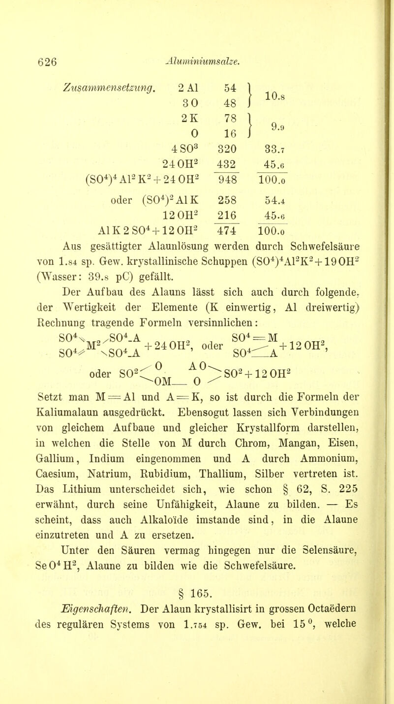 Zusammensetzung. 2 AI 54 1 so 48 I 10-8 2K 78 1 0 16 ) 9'9 4 SO3 320 33.7 24 OH2 432 45.6 (S04)4A12K2 + 24 0H2 948 lOO.o oder (S04)2A1K 258 54.4 12 OH2 216 45.6 A1K2S04+12 0H2 474 lOO.o Aus gesättigter Alaunlösung werden durch Schwefelsäure von 1.84 sp. Gew. krystallinische Schuppen (S04)4A12K2 + 190H2 (Wasser: 39.s pC) gefällt. Der Aufbau des Alauns lässt sich auch durch folgende, der Wertigkeit der Elemente (K einwertig, AI dreiwertig) Rechnung tragende Formeln versinnlichen: S04n> 9/S04_A ftJrtTT9 , S04 = M . _ _ p - S04^M2xS04.A+240H2' °der S04^A+12°H2' oder SO2: ° A°^S02 + 12 OH2 Setzt man M = AI und A = K, so ist durch die Formeln der Kaliumalaun ausgedrückt. Ebensogut lassen sich Verbindungen von gleichem Aufbaue und gleicher Krystallform darstellen, in welchen die Stelle von M durch Chrom, Mangan, Eisen, Gallium, Indium eingenommen und A durch Ammonium, Caesium, Natrium, Rubidium, Thallium, Silber vertreten ist. Das Lithium unterscheidet sich, wie schon § 62, S. 225 erwähnt, durch seine Unfähigkeit, Alaune zu bilden. — Es scheint, dass auch Alkalo'ide imstande sind, in die Alaune einzutreten und A zu ersetzen. Unter den Säuren vermag hingegen nur die Selensäure, Se04H2, Alaune zu bilden wie die Schwefelsäure. § 165. Eigenschaften. Der Alaun krystallisirt in grossen Octaedern des regulären Systems von I.754 sp. Gew. bei 15°, welche