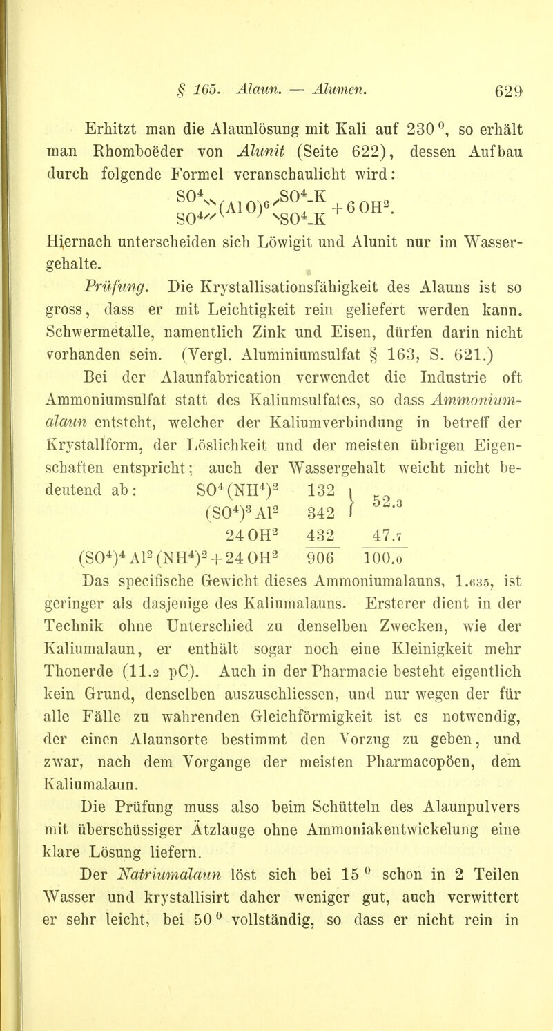 Erhitzt man die Alaunlösung mit Kali auf 230 °, so erhält man Rhomboeder von Alunit (Seite 622), dessen Aufbau durch folgende Formel veranschaulicht wird: S°4ss (AI O)6/S°4K + 6 OH2 Hiernach unterscheiden sich Löwigit und Alunit nur im Wasser- gehalte. Prüfung. Die Krystallisationsfähigkeit des Alauns ist so gross, dass er mit Leichtigkeit rein geliefert werden kann. Schwermetalle, namentlich Zink und Eisen, dürfen darin nicht vorhanden sein. (Yergl. Aluminiumsulfat § 163, S. 621.) Bei der Alaunfabrication verwendet die Industrie oft Ammoniumsulfat statt des Kaliumsulfates, so dass Ammonium- alaun entsteht, welcher der Kaliumverbindung in betreff der Krystallform, der Löslichkeit und der meisten übrigen Eigen- schaften entspricht: auch der Wassergehalt weicht nicht be- deutend ab: S04(NH4)2 132 i (SO4)3 AI2 342 J 24 OH2 432^ 47.7 (S04)4A12(NH4)2 + 24 0H2 9Ö6~ lOO.o Das specifische Gewicht dieses Ammoniumalauns, 1.635, ist geringer als dasjenige des Kaliumalauns. Ersterer dient in der Technik ohne Unterschied zu denselben Zwecken, wie der Kaliumalaun, er enthält sogar noch eine Kleinigkeit mehr Thonerde (11.2 pC). Auch in der Pharmacie besteht eigentlich kein Grund, denselben auszuschliessen, und nur wegen der für alle Fälle zu wahrenden Gleichförmigkeit ist es notwendig, der einen Alaunsorte bestimmt den Vorzug zu geben, und zwar, nach dem Vorgange der meisten Pharmacopöen, dem Kaliumalaun. Die Prüfung muss also beim Schütteln des Alaunpulvers mit überschüssiger Ätzlauge ohne Ammoniakentwickelung eine klare Lösung liefern. Der Natriumalaun löst sich bei 15 0 schon in 2 Teilen Wasser und krystallisirt daher weniger gut, auch verwittert er sehr leicht, bei 50° vollständig, so dass er nicht rein in