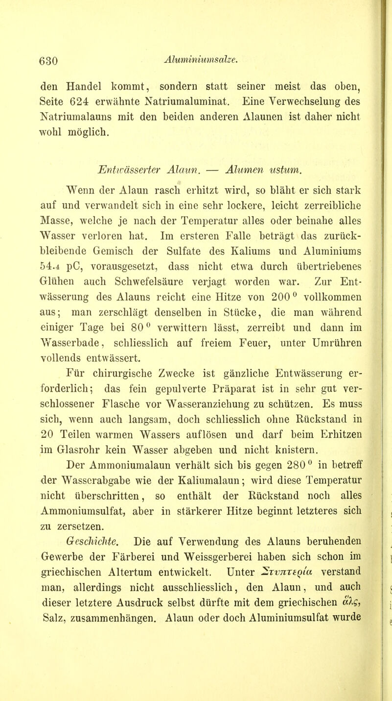 den Handel kommt, sondern statt seiner meist das oben, Seite 624 erwähnte Natriumaluminat. Eine Verwechselung des Natriumalauns mit den beiden anderen Alaunen ist daher nicht wohl möglich. Entwässerter Alaun. — Alumen ustum. Wenn der Alaun rasch erhitzt wird, so bläht er sich stark auf und verwandelt sich in eine sehr lockere, leicht zerreibliche Masse, welche je nach der Temperatur alles oder beinahe alles Wasser verloren hat. Im ersteren Falle beträgt das zurück- bleibende Gemisch der Sulfate des Kaliums und Aluminiums 54.4 pC, vorausgesetzt, dass nicht etwa durch übertriebenes Glühen auch Schwefelsäure verjagt worden war. Zur Ent- wässerung des Alauns reicht eine Hitze von 200 0 vollkommen aus; man zerschlägt denselben in Stücke, die man während einiger Tage bei 800 verwittern lässt, zerreibt und dann im Wasserbade, schliesslich auf freiem Feuer, unter Umrühren vollends entwässert. Für chirurgische Zwecke ist gänzliche Entwässerung er- forderlich; das fein gepulverte Präparat ist in sehr gut ver- schlossener Flasche vor Wasseranziehung zu schützen. Es muss sich, wenn auch langsam, doch schliesslich ohne Rückstand in 20 Teilen warmen Wassers auflösen und darf beim Erhitzen im Glasrohr kein Wasser abgeben und nicht knistern. Der Ammoniumalaun verhält sich bis gegen 280 0 in betreff der Wasscrabgabe wie der Kaliumalaun; wird diese Temperatur nicht überschritten, so enthält der Rückstand noch alles Ammoniumsulfat, aber in stärkerer Hitze beginnt letzteres sich zu zersetzen. Geschichte. Die auf Verwendung des Alauns beruhenden Gewerbe der Färberei und Weissgerberei haben sich schon im griechischen Altertum entwickelt. Unter ^TvnreQia verstand man, allerdings nicht ausschliesslich, den Alaun, und auch dieser letztere Ausdruck selbst dürfte mit dem griechischen aXg, Salz, zusammenhängen. Alaun oder doch Aluminiumsulfat wurde