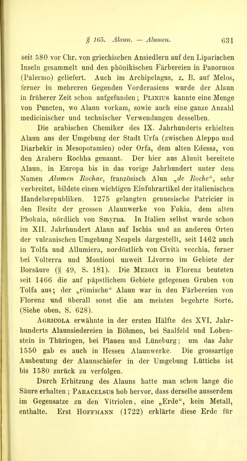 seit 580 vor Chr. von griechischen Ansiedlern auf den Liparischen Inseln gesammelt und den phönikischen Färbereien in Panormos (Palermo) geliefert. Auch im Archipelagus, z. B. auf Melos, ferner in mehreren Gegenden Vorderasiens wurde der Alaun in früherer Zeit schon aufgefunden; Plinius kannte eine Menge von Puncten, wo Alaun vorkam, sowie auch eine ganze Anzahl medicinischer und technischer Verwendungen desselben. Die arabischen Chemiker des IX. Jahrhunderts erhielten Alaun aus der Umgebung der Stadt Urfa (zwischen Aleppo und Diarbekir in Mesopotamien) oder Orfa, dem alten Edessa, von den Arabern Rochha genannt. Der hier aus Alunit bereitete Alaun, in Europa bis in das vorige Jahrhundert unter dem Namen Ahmen Bochae, französisch Alun „cZe Boche, sehr verbreitet, bildete einen wichtigen Einfuhrartikel der italienischen Handelsrepubliken. 1275 gelangten genuesische Patricier in den Besitz der grossen Alaunwerke von Fokia, dem alten Phokaia, nördlich von Smyrna. In Italien selbst wurde schon im XII. Jahrhundert Alaun auf Ischia und an anderen Orten der vulcanischen Umgebung Neapels dargestellt, seit 1462 auch in Tolfa und Allumiera, nordöstlich von Civitä vecchia, ferner bei Volterra und Montioni unweit Livorno im Gebiete der Borsäure (§ 49, S. 181). Die Medici in Florenz beuteten seit 1466 die auf päpstlichem Gebiete gelegenen Gruben von Tolfa aus; der „römische Alaun war in den Färbereien von Florenz und tiberall sonst die am meisten begehrte Sorte. (Siehe oben, S. 628). Agricola erwähnte in der ersten Hälfte des XVI. Jahr- hunderts Alaunsiedereien in Böhmen, bei Saalfeld und Loben- stein in Thüringen, bei Plauen und Lüneburg; um das Jahr 1550 gab es auch in Hessen Alaun werke. Die grossartige Ausbeutung der Alaunschiefer in der Umgebung Lüttichs ist bis 1580 zurück zu verfolgen. Durch Erhitzung des Alauns hatte man schon lange die Säure erhalten ; Paracelsus hob hervor, dass derselbe ausserdem im Gegensatze zu den Vitriolen, eine „Erde, kein Metall, enthalte. Erst Hoffmann (1722) erklärte diese Erde für