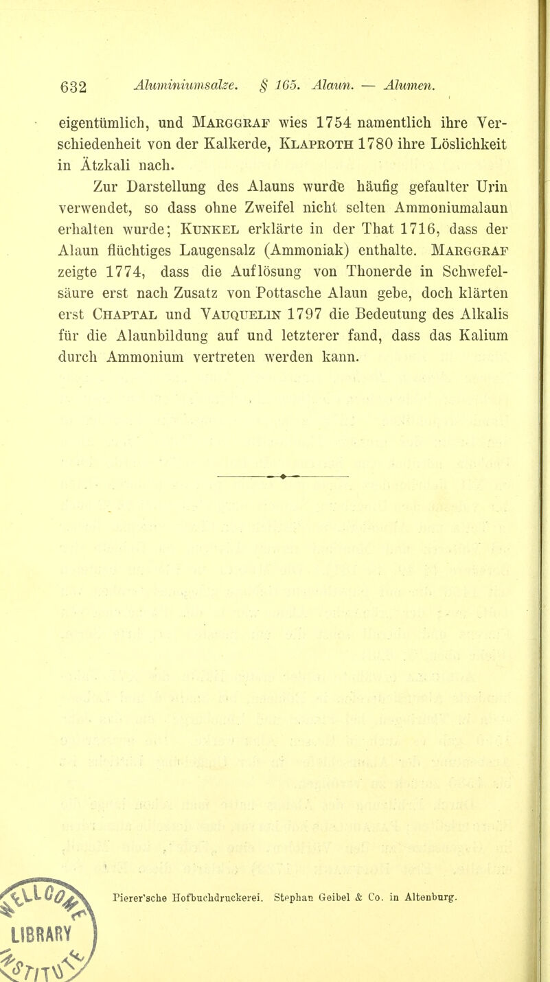 eigentümlich, und Marggraf wies 1754 namentlich ihre Ver- schiedenheit von der Kalkerde, Klaproth 1780 ihre Löslichkeit in Ätzkali nach. Zur Darstellung des Alauns wurde häufig gefaulter Urin verwendet, so dass ohne Zweifel nicht selten Ammoniumalaun erhalten wurde; Kunkel erklärte in der That 1716, dass der Alaun flüchtiges Laugensalz (Ammoniak) enthalte. Marggraf zeigte 1774, dass die Auflösung von Thonerde in Schwefel- säure erst nach Zusatz von Pottasche Alaun gebe, doch klärten erst Chaptal und Vauquelin 1797 die Bedeutung des Alkalis für die Alaunbildung auf und letzterer fand, dass das Kalium durch Ammonium vertreten werden kann. > Pierer'sche HofbucMruckerei. Stephan Geibel & Co. in Altenburg.